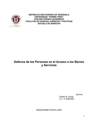REPÚBLICA BOLIVARIANA DE VENEZUELA
UNIVERSIDAD “FERMÍN TORO”
VICE-RECTORADO ACADÉMICO
FACULTAD DE CIENCIAS JURÍDICAS Y POLÍTICAS
ESCUELA DE DERECHO
Defensa de las Personas en el Acceso a los Bienes
y Servicios
Alumno:
-Esther B. Landa
C.I.: V-18423055
BARQUISIMETO-EDO LARA
1
 