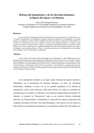 Defensa del humanismo y de los derechos humanos:
                  la figura del sujeto y su historia.
                               Juan Carlos Orejudo Pedrosa
        Profesor investigador de la Universidad Autónoma de Zacatecas (México),
             Unidad Académica de Estudios de las Humanidades y las Artes


Resume n

         En este artículo me propongo analizar el Humanismo en el Renacimiento, en la Ilustración, y en
el mundo contemporáneo. El humanismo constituye el punto de partida de la modernidad, y al mismo
tiempo, es un ideal de la razón (el ideal republicano de Kant), que nunca se realiza de manera perfecta en
la historia. El humanismo, tal como se establece a partir de los derechos humanos, se enfrenta, como
sostiene Leo Strauss, al historicismo, es decir, a la disolución del derecho natural en la historia. Alain
Renaut y Luc Ferry sostienen que no es posible fundamentar los derechos humanos mediante una vuelta a
los antiguos, como sostienen Strauss y Villey. Los derechos humanos no se fundamentan en la naturaleza
de los antiguos, sino en la libertad de los modernos.

Abstract

         In this article I will analyse Humanist thought in the Renaissance, in the Enlightenment, and in
the present time. Humanism is the starting point of Modernity, and at the same time, is an ideal of reason
(The Republican ideal of Kant) that will never be perfectly achieved in history. In Leo Strauss’ opinion,
Human rights have to deal with historicism, that is to say, with the dissolution of “natural rights” in the
stream of history. Alain Renaut and Luc Ferry argue that it is not possible to defend human rights by
returning to the Greek, as Strauss and Villey maintain. Human rights cannot be based on Greek nature but
on the concept of modern freedom.




        En el pensamiento moderno es un lugar común relacionar de manera estrecha el
Humanismo con la Declaración de Derechos Humanos. Es decir, las sociedades
democráticas modernas se hacen eco de los grandes pensadores de la libertad de
pensamiento, como Locke, Rousseau, Kant hasta Rawls, los cuales no conciben una
sociedad justa sin el respeto a la libertad y a los derechos fundamentales del hombre. No
obstante, el concepto de “Humanismo” surge en un contexto histórico totalmente
diferente, en el Renacimiento; el humanismo se desarrolla de manera excepcional en la
Academia florentina con Ficino, Pico della Mirandola y otros autores. En este ensayo se
hará referencia al pensamiento humanista en su dimensión cultural tal como aparece en




         Eikasia. Revista de Filosofía, II 7 (noviembre 2006). http://www.revistadefilosofia.org        43
 