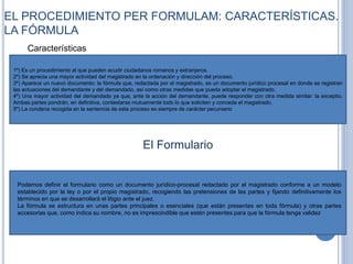 EL PROCEDIMIENTO PER FORMULAM: CARACTERÍSTICAS.
LA FÓRMULA
Características
1º) Es un procedimiento al que pueden acudir ciudadanos romanos y extranjeros.
2º) Se aprecia una mayor actividad del magistrado en la ordenación y dirección del proceso.
3º) Aparece un nuevo documento: la fórmula que, redactada por el magistrado, es un documento jurídico procesal en donde se registran
las actuaciones del demandante y del demandado, así como otras medidas que pueda adoptar el magistrado.
4º) Una mayor actividad del demandado ya que, ante la acción del demandante, puede responder con otra medida similar: la exceptio.
Ambas partes pondrán, en definitiva, contestarse mutuamente todo lo que soliciten y conceda el magistrado.
5º) La condena recogida en la sentencia de este proceso es siempre de carácter pecuniario
El Formulario
Podemos definir el formulario como un documento jurídico-procesal redactado por el magistrado conforme a un modelo
establecido por la ley o por el propio magistrado, recogiendo las pretensiones de las partes y fijando definitivamente los
términos en que se desarrollará el litigio ante el juez.
La fórmula se estructura en unas partes principales o esenciales (que están presentes en toda fórmula) y otras partes
accesorias que, como indica su nombre, no es imprescindible que estén presentes para que la fórmula tenga validez
 