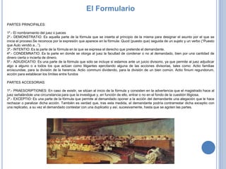 PARTES PRINCIPALES:
1º.- El nombramiento del juez o jueces
2º.- DEMONSTRATIO: Es aquella parte de la fórmula que se inserta al principio de la misma para designar el asunto por el que se
inicia el proceso.Se reconoce por la expresión que aparece en la fórmula: Quod (puesto que) seguida de un sujeto y un verbo (“Puesto
que Aulo vendió a...”).
3º.- INTENTIO: Es la parte de la fórmula en la que se expresa el derecho que pretende el demandante.
4º.- CONDEMNATIO: Es la parte en donde se otorga al juez la facultad de condenar o no al demandado, bien por una cantidad de
dinero cierta o incierta de dinero.
5º.- ADIUDICATIO: Es una parte de la fórmula que sólo se incluye si estamos ante un juicio divisorio, ya que permite al juez adjudicar
algo a alguno o a todos los que actúan como litigantes ejercitando alguna de las acciones divisorias, tales como: Actio familiae
erciscundae, para la división de la herencia. Actio communi dividendo, para la división de un bien común. Actio finium regundorum,
acción para establecer los límites entre fundos
PARTES ACCESORIAS:
1º.- PRAESCRIPTIONES: En caso de existir, se sitúan al inicio de la fórmula y consisten en la advertencia que el magistrado hace al
juez señalándole una circunstancia para que la investigue y, en función de ello, entrar o no en el fondo de la cuestión litigiosa.
2º.- EXCEPTIO: Es una parte de la fórmula que permite al demandado oponer a la acción del demandante una alegación que le hace
rechazar o paralizar dicha acción. También es verdad que, tras esta medida, el demandante podría contrarrestar dicha exceptio con
una replicatio, a su vez el demandado contestar con una duplicatio y así, sucesivamente, hasta que se agoten las partes.
El Formulario
 