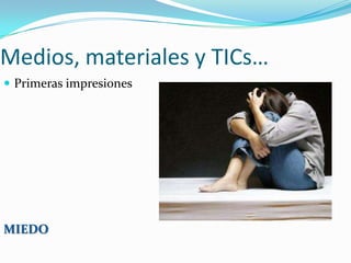 Medios, materiales y TICs…
Primeras impresiones
MIEDO
