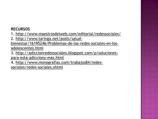 RECURSOS
1. http://www.maestrosdelweb.com/editorial/redessociales/
2. http://www.taringa.net/posts/saludbienestar/16195246/Problemas-de-las-redes-sociales-en-losadolescentes.html
3. http://adiccionredessociales.blogspot.com/p/solucionespara-esta-adicciony-mas.html
4. http://www.monografias.com/trabajos84/redessociales/redes-sociales.shtml

 