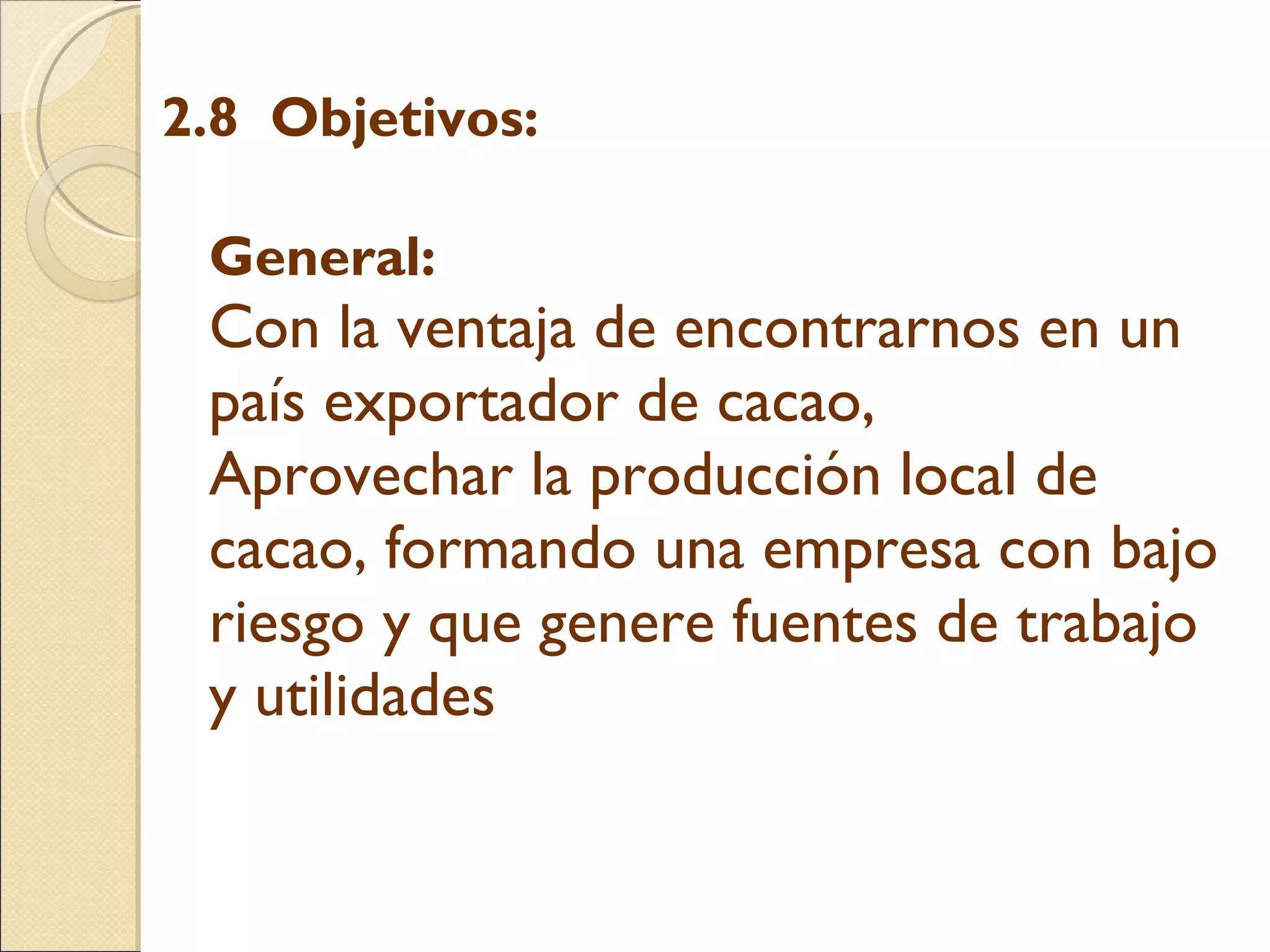 2.8  Objetivos:   General:  Con la ventaja de encontrarnos en un país exportador de cacao,  Aprovechar la producción local de cacao, formando una empresa con bajo riesgo y que genere fuentes de trabajo y utilidades    