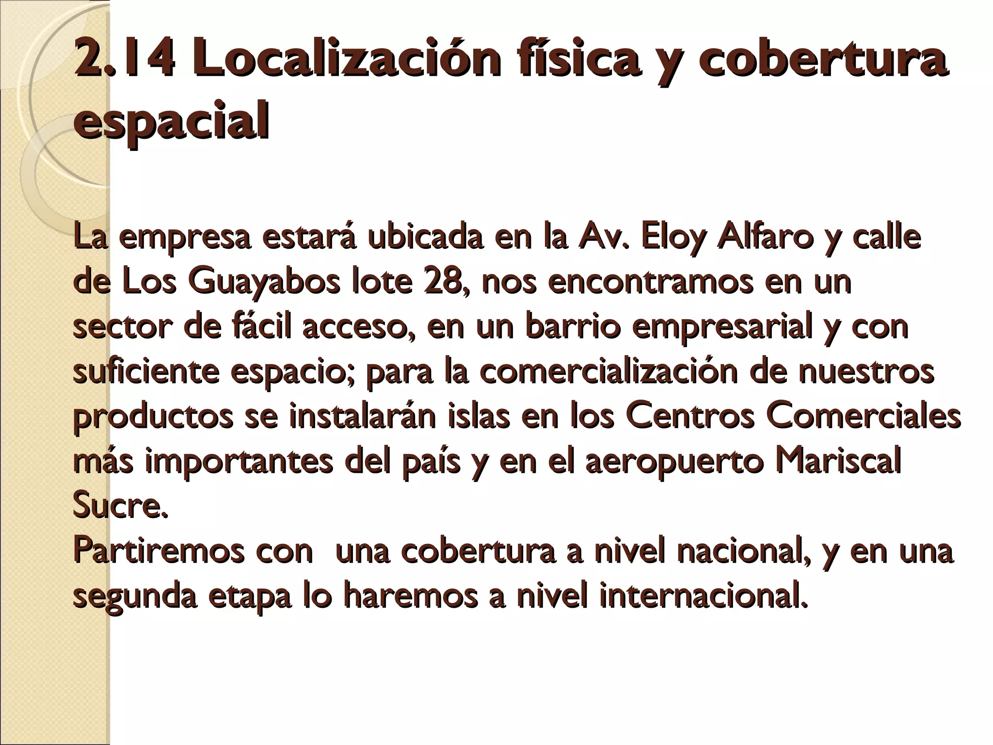 2.14 Localización física y cobertura espacial    La empresa estará ubicada en la Av. Eloy Alfaro y calle de Los Guayabos lote 28, nos encontramos en un sector de fácil acceso, en un barrio empresarial y con suficiente espacio; para la comercialización de nuestros productos se instalarán islas en los Centros Comerciales más importantes del país y en el aeropuerto Mariscal Sucre.  Partiremos con  una cobertura a nivel nacional, y en una segunda etapa lo haremos a nivel internacional.   