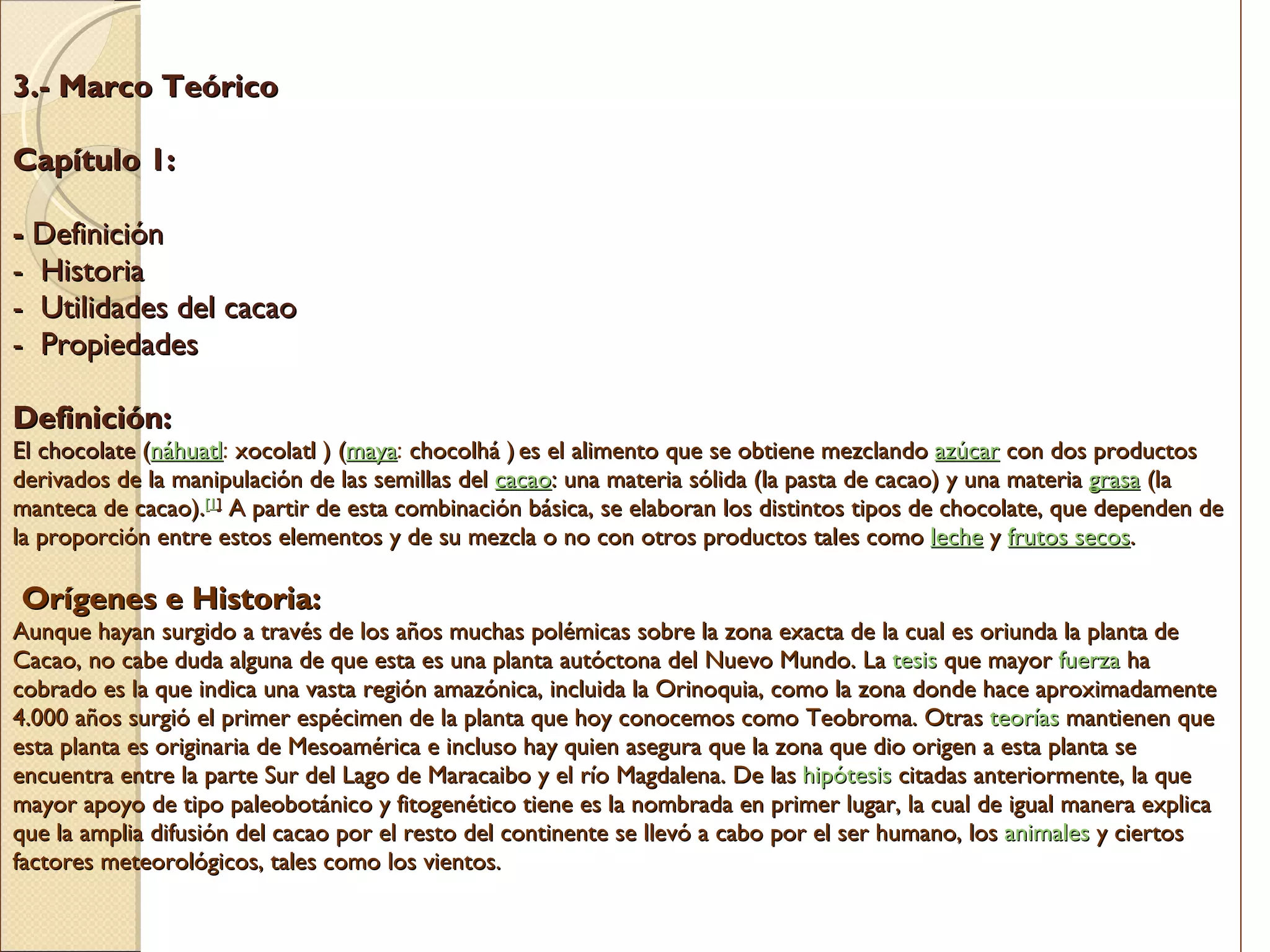 3.- Marco Teórico   Capítulo 1:    -  Definición -  Historia -  Utilidades del cacao  -  Propiedades   Definición: El chocolate  ( náhuatl :  xocolatl ) ( maya :  chocolhá )   es el alimento que se obtiene mezclando  azúcar  con dos productos derivados de la manipulación de las semillas del  cacao : una materia sólida (la pasta de cacao) y una materia  grasa  (la manteca de cacao). [ 1 ]  A partir de esta combinación básica, se elaboran los distintos tipos de chocolate, que dependen de la proporción entre estos elementos y de su mezcla o no con otros productos tales como  leche  y  frutos secos .    Orígenes e Historia:  Aunque hayan surgido a través de los años muchas polémicas sobre la zona exacta de la cual es oriunda la planta de Cacao, no cabe duda alguna de que esta es una planta autóctona del Nuevo Mundo. La  tesis  que mayor  fuerza  ha cobrado es la que indica una vasta región amazónica, incluida la Orinoquia, como la zona donde hace aproximadamente 4.000 años surgió el primer espécimen de la planta que hoy conocemos como Teobroma. Otras  teorías  mantienen que esta planta es originaria de Mesoamérica e incluso hay quien asegura que la zona que dio origen a esta planta se encuentra entre la parte Sur del Lago de Maracaibo y el río Magdalena. De las  hipótesis  citadas anteriormente, la que mayor apoyo de tipo paleobotánico y fitogenético tiene es la nombrada en primer lugar, la cual de igual manera explica que la amplia difusión del cacao por el resto del continente se llevó a cabo por el ser humano, los  animales  y ciertos factores meteorológicos, tales como los vientos. 