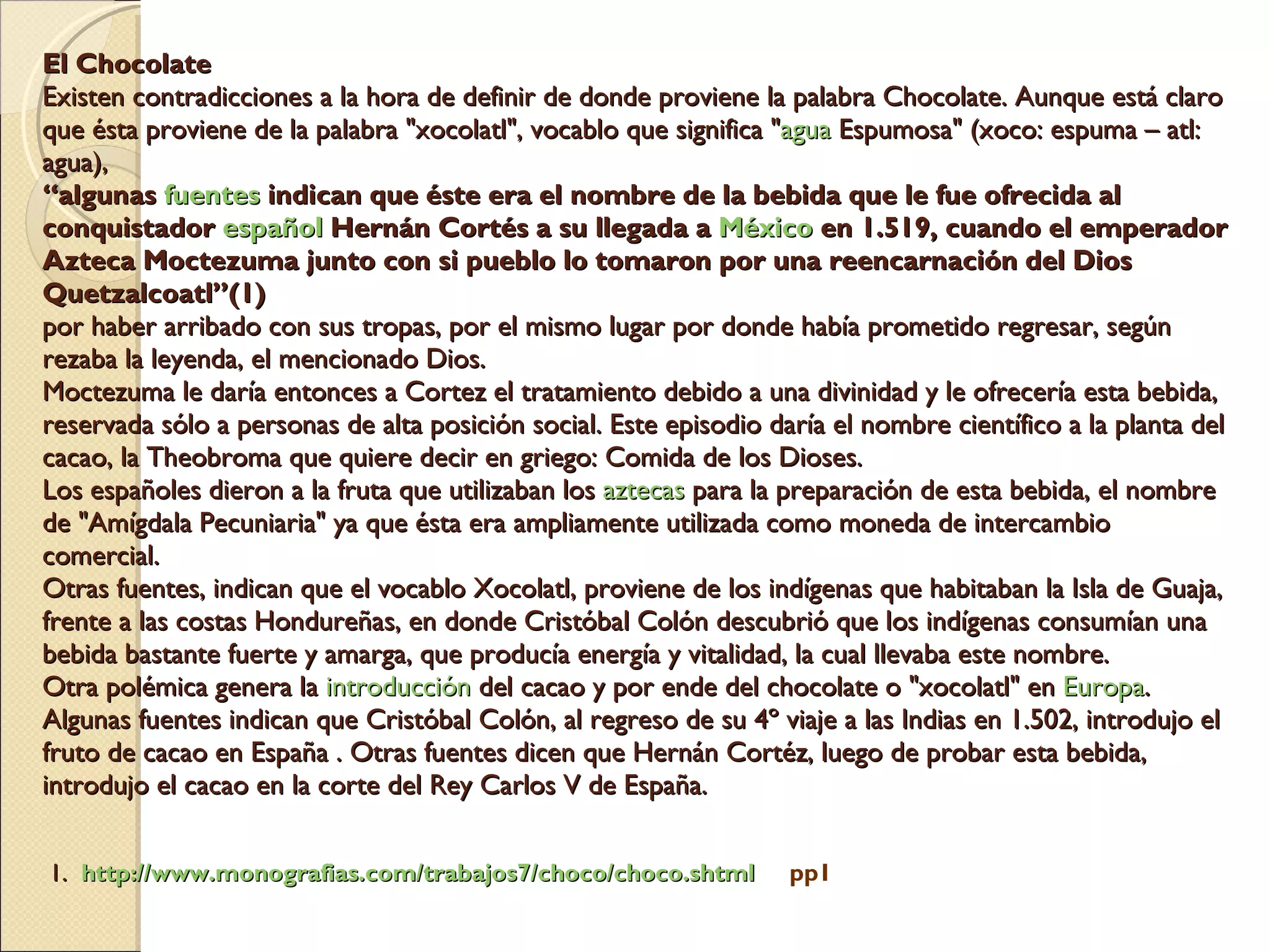 El Chocolate Existen contradicciones a la hora de definir de donde proviene la palabra Chocolate. Aunque está claro que ésta proviene de la palabra "xocolatl", vocablo que significa " agua  Espumosa" (xoco: espuma – atl: agua),  “algunas  fuentes  indican que éste era el nombre de la bebida que le fue ofrecida al conquistador  español  Hernán Cortés a su llegada a  México  en 1.519, cuando el emperador Azteca Moctezuma junto con si pueblo lo tomaron por una reencarnación del Dios Quetzalcoatl”(1)   por haber arribado con sus tropas, por el mismo lugar por donde había prometido regresar, según rezaba la leyenda, el mencionado Dios.  Moctezuma le daría entonces a Cortez el tratamiento debido a una divinidad y le ofrecería esta bebida, reservada sólo a personas de alta posición social. Este episodio daría el nombre científico a la planta del cacao, la Theobroma que quiere decir en griego: Comida de los Dioses. Los españoles dieron a la fruta que utilizaban los  aztecas  para la preparación de esta bebida, el nombre de "Amígdala Pecuniaria" ya que ésta era ampliamente utilizada como moneda de intercambio comercial. Otras fuentes, indican que el vocablo Xocolatl, proviene de los indígenas que habitaban la Isla de Guaja, frente a las costas Hondureñas, en donde Cristóbal Colón descubrió que los indígenas consumían una bebida bastante fuerte y amarga, que producía energía y vitalidad, la cual llevaba este nombre. Otra polémica genera la  introducción  del cacao y por ende del chocolate o "xocolatl" en  Europa . Algunas fuentes indican que Cristóbal Colón, al regreso de su 4º viaje a las Indias en 1.502, introdujo el fruto de cacao en España . Otras fuentes dicen que Hernán Cortéz, luego de probar esta bebida, introdujo el cacao en la corte del Rey Carlos V de España.      1.  http://www.monografias.com/trabajos7/choco/choco.shtml   pp1 