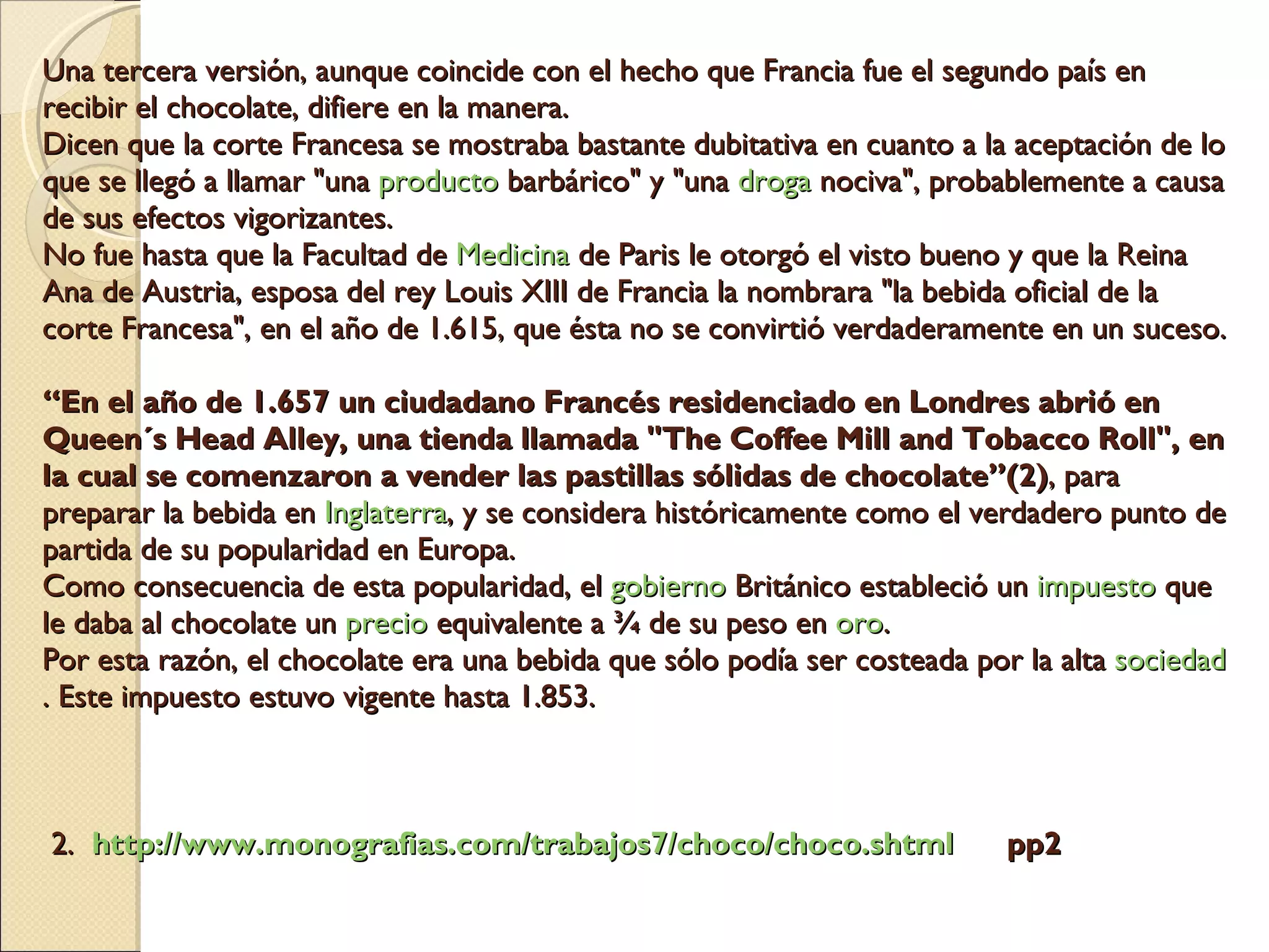 Una tercera versión, aunque coincide con el hecho que Francia fue el segundo país en recibir el chocolate, difiere en la manera.  Dicen que la corte Francesa se mostraba bastante dubitativa en cuanto a la aceptación de lo que se llegó a llamar "una  producto  barbárico" y "una  droga  nociva", probablemente a causa de sus efectos vigorizantes.  No fue hasta que la Facultad de  Medicina  de Paris le otorgó el visto bueno y que la Reina Ana de Austria, esposa del rey Louis XIII de Francia la nombrara "la bebida oficial de la corte Francesa", en el año de 1.615, que ésta no se convirtió verdaderamente en un suceso. “En el año de 1.657 un ciudadano Francés residenciado en Londres abrió en Queen´s Head Alley, una tienda llamada "The Coffee Mill and Tobacco Roll", en la cual se comenzaron a vender las pastillas sólidas de chocolate”(2) , para preparar la bebida en  Inglaterra , y se considera históricamente como el verdadero punto de partida de su popularidad en Europa.  Como consecuencia de esta popularidad, el  gobierno  Británico estableció un  impuesto  que le daba al chocolate un  precio  equivalente a ¾ de su peso en  oro .  Por esta razón, el chocolate era una bebida que sólo podía ser costeada por la alta  sociedad . Este impuesto estuvo vigente hasta 1.853.    2.   http://www.monografias.com/trabajos7/choco/choco.shtml   pp2 