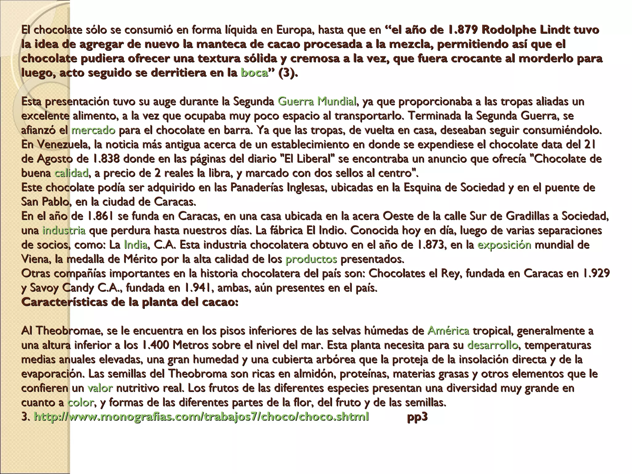 El chocolate sólo se consumió en forma líquida en Europa, hasta que en  “el año de 1.879 Rodolphe Lindt tuvo la idea de agregar de nuevo la manteca de cacao procesada a la mezcla, permitiendo así que el chocolate pudiera ofrecer una textura sólida y cremosa a la vez, que fuera crocante al morderlo para luego, acto seguido se derritiera en la  boca ” (3).   Esta presentación tuvo su auge durante la Segunda  Guerra   Mundial , ya que proporcionaba a las tropas aliadas un excelente alimento, a la vez que ocupaba muy poco espacio al transportarlo. Terminada la Segunda Guerra, se afianzó el  mercado  para el chocolate en barra. Ya que las tropas, de vuelta en casa, deseaban seguir consumiéndolo. En Venezuela, la noticia más antigua acerca de un establecimiento en donde se expendiese el chocolate data del 21 de Agosto de 1.838 donde en las páginas del diario "El Liberal" se encontraba un anuncio que ofrecía "Chocolate de buena  calidad , a precio de 2 reales la libra, y marcado con dos sellos al centro".  Este chocolate podía ser adquirido en las Panaderías Inglesas, ubicadas en la Esquina de Sociedad y en el puente de San Pablo, en la ciudad de Caracas. En el año de 1.861 se funda en Caracas, en una casa ubicada en la acera Oeste de la calle Sur de Gradillas a Sociedad, una  industria  que perdura hasta nuestros días. La fábrica El Indio. Conocida hoy en día, luego de varias separaciones de socios, como: La  India , C.A. Esta industria chocolatera obtuvo en el año de 1.873, en la  exposición  mundial de Viena, la medalla de Mérito por la alta calidad de los  productos  presentados. Otras compañías importantes en la historia chocolatera del país son: Chocolates el Rey, fundada en Caracas en 1.929 y Savoy Candy C.A., fundada en 1.941, ambas, aún presentes en el país. Características de la planta del cacao:  Al Theobromae, se le encuentra en los pisos inferiores de las selvas húmedas de  América  tropical, generalmente a una altura inferior a los 1.400 Metros sobre el nivel del mar. Esta planta necesita para su  desarrollo , temperaturas medias anuales elevadas, una gran humedad y una cubierta arbórea que la proteja de la insolación directa y de la evaporación. Las semillas del Theobroma son ricas en almidón, proteínas, materias grasas y otros elementos que le confieren un  valor  nutritivo real. Los frutos de las diferentes especies presentan una diversidad muy grande en cuanto a  color , y formas de las diferentes partes de la flor, del fruto y de las semillas.  3.  http://www.monografias.com/trabajos7/choco/choco.shtml   pp3 