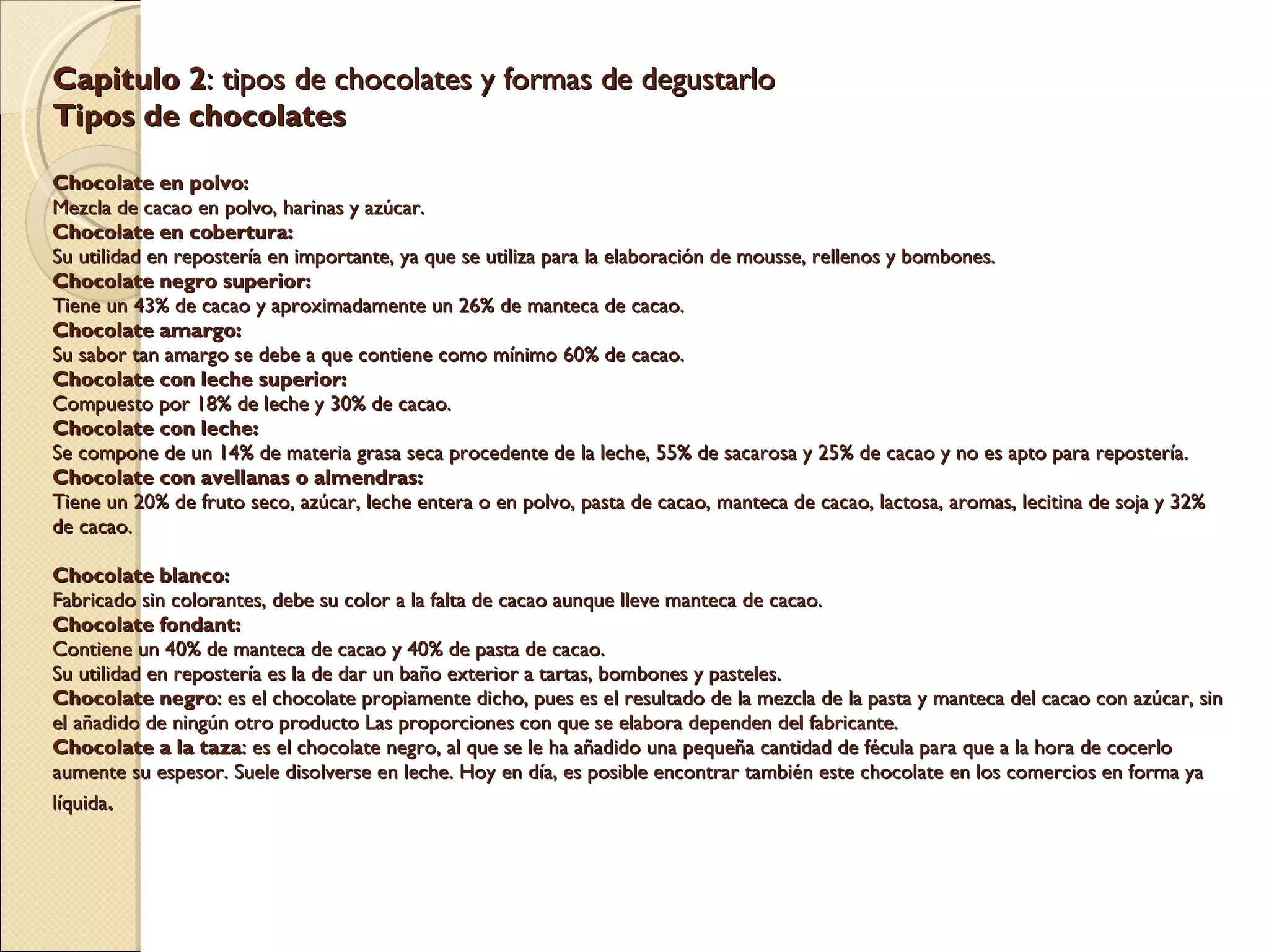 Capitulo 2 : tipos de chocolates y formas de degustarlo Tipos de chocolates   Chocolate en polvo: Mezcla de cacao en polvo, harinas y azúcar. Chocolate en cobertura: Su utilidad en repostería en importante, ya que se utiliza para la elaboración de mousse, rellenos y bombones. Chocolate negro superior: Tiene un 43% de cacao y aproximadamente un 26% de manteca de cacao. Chocolate amargo: Su sabor tan amargo se debe a que contiene como mínimo 60% de cacao. Chocolate con leche superior: Compuesto por 18% de leche y 30% de cacao. Chocolate con leche: Se compone de un 14% de materia grasa seca procedente de la leche, 55% de sacarosa y 25% de cacao y no es apto para repostería. Chocolate con avellanas o almendras: Tiene un 20% de fruto seco, azúcar, leche entera o en polvo, pasta de cacao, manteca de cacao, lactosa, aromas, lecitina de soja y 32% de cacao.   Chocolate blanco: Fabricado sin colorantes, debe su color a la falta de cacao aunque lleve manteca de cacao. Chocolate fondant: Contiene un 40% de manteca de cacao y 40% de pasta de cacao. Su utilidad en repostería es la de dar un baño exterior a tartas, bombones y pasteles. Chocolate negro : es el chocolate propiamente dicho, pues es el resultado de la mezcla de la pasta y manteca del cacao con azúcar, sin el añadido de ningún otro producto Las proporciones con que se elabora dependen del fabricante. Chocolate a la taza : es el chocolate negro, al que se le ha añadido una pequeña cantidad de fécula para que a la hora de cocerlo aumente su espesor. Suele disolverse en leche. Hoy en día, es posible encontrar también este chocolate en los comercios en forma ya líquida .   