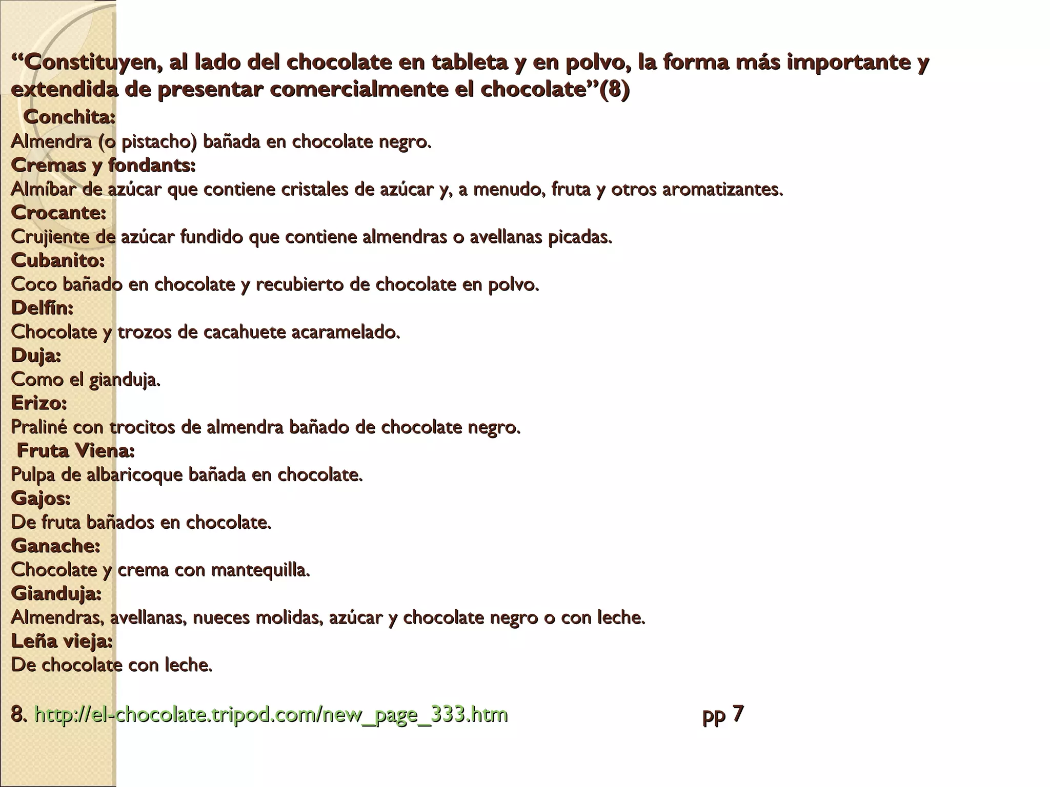“ Constituyen, al lado del chocolate en tableta y en polvo, la forma más importante y extendida de presentar comercialmente el chocolate”(8)    Conchita: Almendra (o pistacho) bañada en chocolate negro. Cremas y fondants: Almíbar de azúcar que contiene cristales de azúcar y, a menudo, fruta y otros aromatizantes. Crocante: Crujiente de azúcar fundido que contiene almendras o avellanas picadas. Cubanito: Coco bañado en chocolate y recubierto de chocolate en polvo. Delfín: Chocolate y trozos de cacahuete acaramelado. Duja: Como el gianduja. Erizo: Praliné con trocitos de almendra bañado de chocolate negro.  Fruta Viena: Pulpa de albaricoque bañada en chocolate. Gajos: De fruta bañados en chocolate. Ganache: Chocolate y crema con mantequilla. Gianduja: Almendras, avellanas, nueces molidas, azúcar y chocolate negro o con leche. Leña vieja: De chocolate con leche. 8.  http://el- chocolate.tripod.com / new_page _333.htm   pp 7 