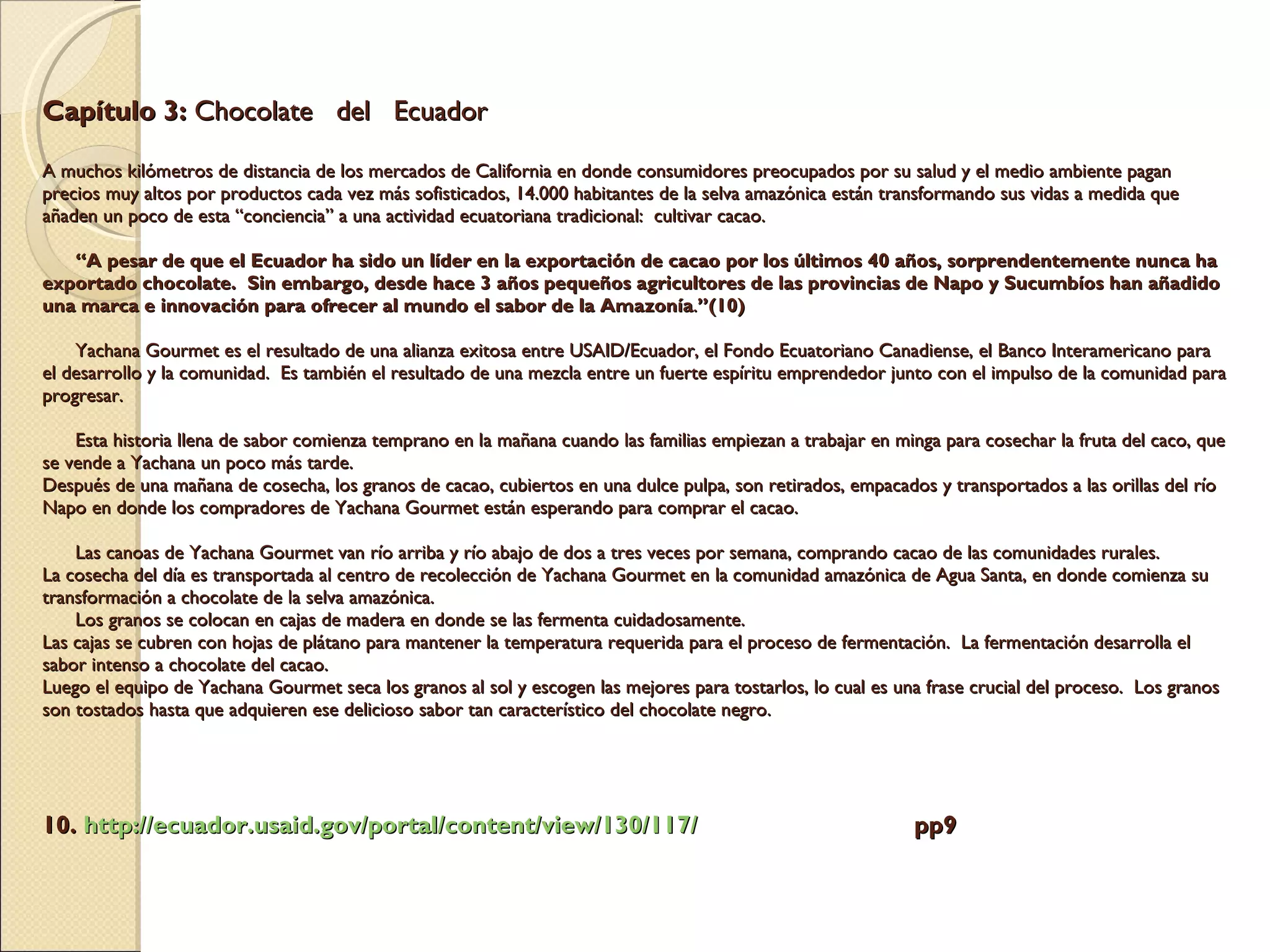 Capítulo 3:  Chocolate  del  Ecuador   A muchos kilómetros de distancia de los mercados de California en donde consumidores preocupados por su salud y el medio ambiente pagan precios muy altos por productos cada vez más sofisticados, 14.000 habitantes de la selva amazónica están transformando sus vidas a medida que añaden un poco de esta “conciencia” a una actividad ecuatoriana tradicional:  cultivar cacao.        “A pesar de que el Ecuador ha sido un líder en la exportación de cacao por los últimos 40 años, sorprendentemente nunca ha exportado chocolate.  Sin embargo, desde hace 3 años pequeños agricultores de las provincias de Napo y Sucumbíos han añadido una marca e innovación para ofrecer al mundo el sabor de la Amazonía . ”(10)       Yachana Gourmet es el resultado de una alianza exitosa entre USAID/Ecuador, el Fondo Ecuatoriano Canadiense, el Banco Interamericano para el desarrollo y la comunidad.  Es también el resultado de una mezcla entre un fuerte espíritu emprendedor junto con el impulso de la comunidad para progresar.       Esta historia llena de sabor comienza temprano en la mañana cuando las familias empiezan a trabajar en minga para cosechar la fruta del caco, que se vende a Yachana un poco más tarde.  Después de una mañana de cosecha, los granos de cacao, cubiertos en una dulce pulpa, son retirados, empacados y transportados a las orillas del río Napo en donde los compradores de Yachana Gourmet están esperando para comprar el cacao.       Las canoas de Yachana Gourmet van río arriba y río abajo de dos a tres veces por semana, comprando cacao de las comunidades rurales.   La cosecha del día es transportada al centro de recolección de Yachana Gourmet en la comunidad amazónica de Agua Santa, en donde comienza su transformación a chocolate de la selva amazónica.       Los granos se colocan en cajas de madera en donde se las fermenta cuidadosamente.   Las cajas se cubren con hojas de plátano para mantener la temperatura requerida para el proceso de fermentación.  La fermentación desarrolla el sabor intenso a chocolate del cacao.   Luego el equipo de Yachana Gourmet seca los granos al sol y escogen las mejores para tostarlos, lo cual es una frase crucial del proceso.  Los granos son tostados hasta que adquieren ese delicioso sabor tan característico del chocolate negro.     10.  http:// ecuador.usaid.gov /portal/ content / view /130/117/   pp9 