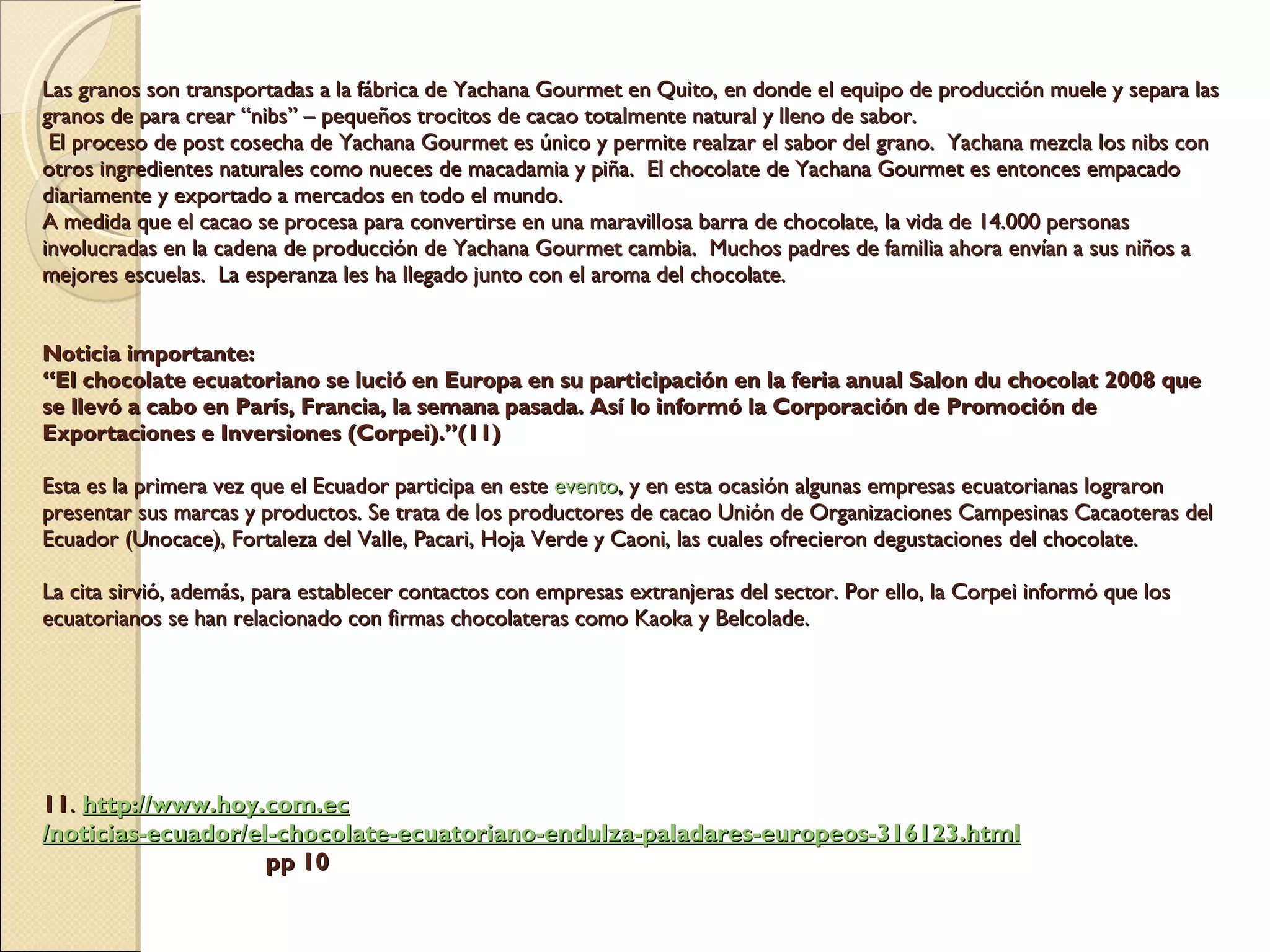 Las granos son transportadas a la fábrica de Yachana Gourmet en Quito, en donde el equipo de producción muele y separa las granos de para crear “nibs” – pequeños trocitos de cacao totalmente natural y lleno de sabor.   El proceso de post cosecha de Yachana Gourmet es único y permite realzar el sabor del grano.  Yachana mezcla los nibs con otros ingredientes naturales como nueces de macadamia y piña.  El chocolate de Yachana Gourmet es entonces empacado diariamente y exportado a mercados en todo el mundo.    A medida que el cacao se procesa para convertirse en una maravillosa barra de chocolate, la vida de 14.000 personas involucradas en la cadena de producción de Yachana Gourmet cambia.  Muchos padres de familia ahora envían a sus niños a mejores escuelas.  La esperanza les ha llegado junto con el aroma del chocolate.     Noticia importante: “El chocolate ecuatoriano se lució en Europa en su participación en la feria anual Salon du chocolat 2008 que se llevó a cabo en París, Francia, la semana pasada. Así lo informó la Corporación de Promoción de Exportaciones e Inversiones (Corpei).”(11) Esta es la primera vez que el Ecuador participa en este  evento , y en esta ocasión algunas empresas ecuatorianas lograron presentar sus marcas y productos. Se trata de los productores de cacao Unión de Organizaciones Campesinas Cacaoteras del Ecuador (Unocace), Fortaleza del Valle, Pacari, Hoja Verde y Caoni, las cuales ofrecieron degustaciones del chocolate. La cita sirvió, además, para establecer contactos con empresas extranjeras del sector. Por ello, la Corpei informó que los ecuatorianos se han relacionado con firmas chocolateras como Kaoka y Belcolade.             11 .  http:// www.hoy.com.ec /noticias-ecuador/el-chocolate-ecuatoriano-endulza-paladares-europeos-316123. html   pp 10 