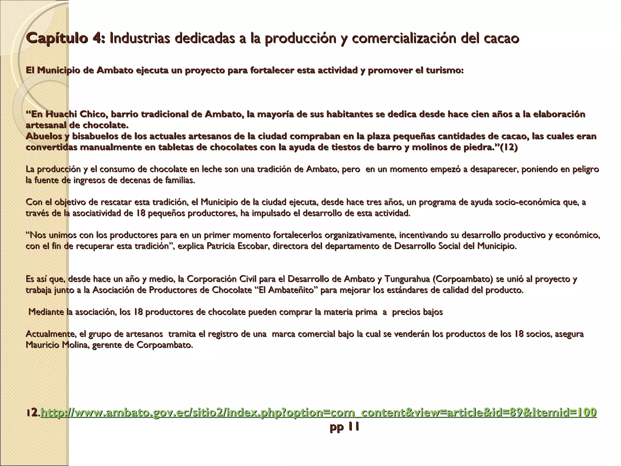Capítulo 4:  Industrias dedicadas a la producción y comercialización del cacao     El Municipio de Ambato ejecuta un proyecto para fortalecer esta actividad y promover el turismo:        “En Huachi Chico, barrio tradicional de Ambato, la mayoría de sus habitantes se dedica desde hace cien años a la elaboración artesanal de chocolate. Abuelos y bisabuelos de los actuales artesanos de la ciudad compraban en la plaza pequeñas cantidades de cacao, las cuales eran convertidas manualmente en tabletas de chocolates con la ayuda de tiestos de barro y molinos de piedra.”(12)    La producción y el consumo de chocolate en leche son una tradición de Ambato, pero  en un momento empezó a desaparecer, poniendo en peligro la fuente de ingresos de decenas de familias.   Con el objetivo de rescatar esta tradición, el Municipio de la ciudad ejecuta, desde hace tres años, un programa de ayuda socio-económica que, a través de la asociatividad de 18 pequeños productores, ha impulsado el desarrollo de esta actividad.   “Nos unimos con los productores para en un primer momento fortalecerlos organizativamente, incentivando su desarrollo productivo y económico, con el fin de recuperar esta tradición”, explica Patricia Escobar, directora del departamento de Desarrollo Social del Municipio.     Es así que, desde hace un año y medio, la Corporación Civil para el Desarrollo de Ambato y Tungurahua (Corpoambato) se unió al proyecto y trabaja junto a la Asociación de Productores de Chocolate “El Ambateñito” para mejorar los estándares de calidad del producto.     Mediante la asociación, los 18 productores de chocolate pueden comprar la materia prima  a  precios bajos   Actualmente, el grupo de artesanos  tramita el registro de una  marca comercial bajo la cual se venderán los productos de los 18 socios, asegura Mauricio Molina, gerente de Corpoambato.            1 2 . http:// www.ambato.gov.ec /sitio2/ index.php?option = com_content&view = article&id =89& Itemid =100   pp 11 
