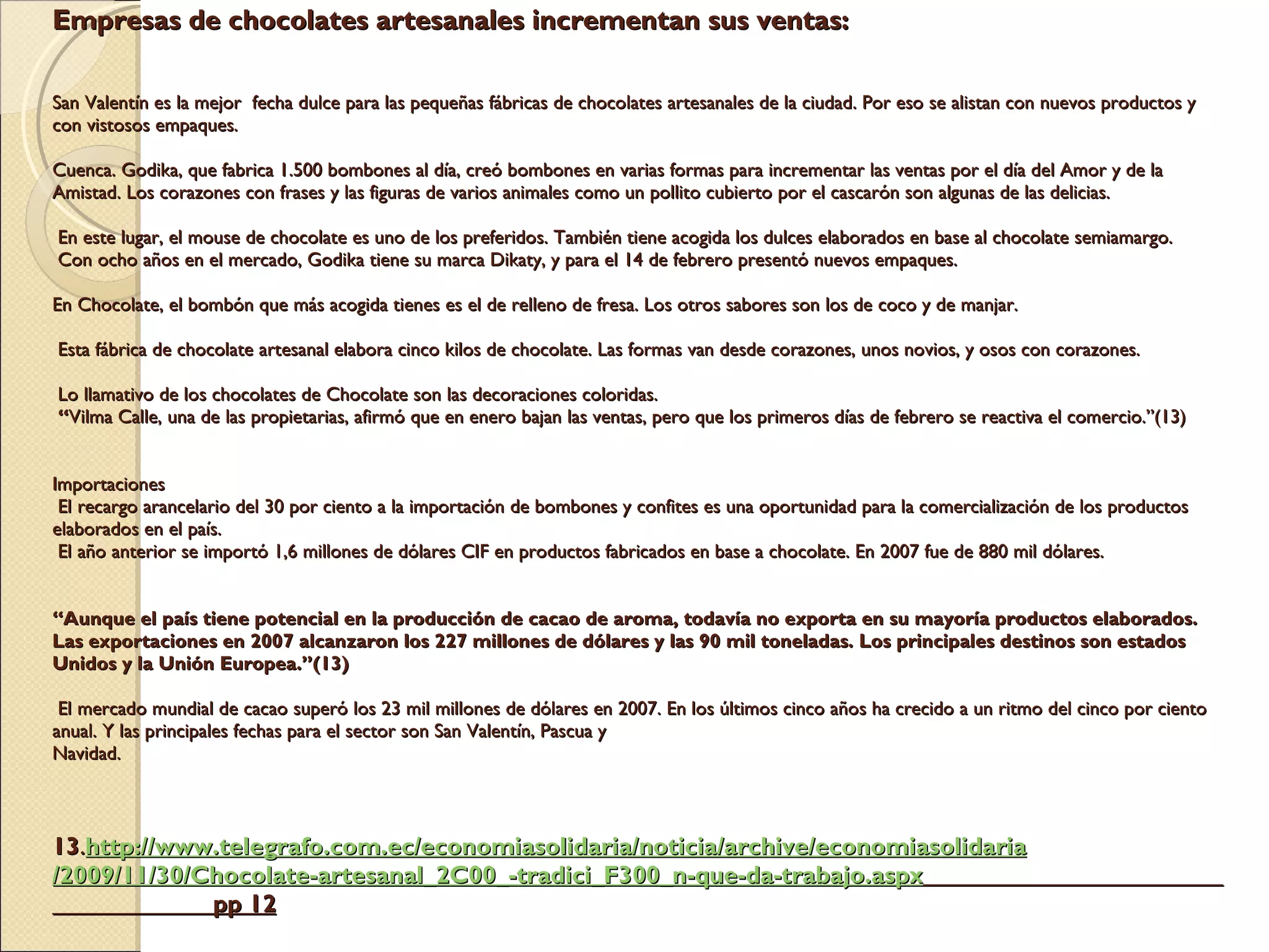Empresas de chocolates artesanales incrementan sus ventas:     San Valentín es la mejor  fecha dulce para las pequeñas fábricas de chocolates artesanales de la ciudad. Por eso se alistan con nuevos productos y con vistosos empaques.   Cuenca. Godika, que fabrica 1.500 bombones al día, creó bombones en varias formas para incrementar las ventas por el día del Amor y de la Amistad. Los corazones con frases y las figuras de varios animales como un pollito cubierto por el cascarón son algunas de las delicias.    En este lugar, el mouse de chocolate es uno de los preferidos. También tiene acogida los dulces elaborados en base al chocolate semiamargo.  Con ocho años en el mercado, Godika tiene su marca Dikaty, y para el 14 de febrero presentó nuevos empaques.   En Chocolate, el bombón que más acogida tienes es el de relleno de fresa. Los otros sabores son los de coco y de manjar.    Esta fábrica de chocolate artesanal elabora cinco kilos de chocolate. Las formas van desde corazones, unos novios, y osos con corazones.    Lo llamativo de los chocolates de Chocolate son las decoraciones coloridas.  “ Vilma Calle, una de las propietarias, afirmó que en enero bajan las ventas, pero que los primeros días de febrero se reactiva el comercio.”(13)   Importaciones  El recargo arancelario del 30 por ciento a la importación de bombones y confites es una oportunidad para la comercialización de los productos elaborados en el país.  El año anterior se importó 1,6 millones de dólares CIF en productos fabricados en base a chocolate. En 2007 fue de 880 mil dólares.     “Aunque el país tiene potencial en la producción de cacao de aroma, todavía no exporta en su mayoría productos elaborados. Las exportaciones en 2007 alcanzaron los 227 millones de dólares y las 90 mil toneladas. Los principales destinos son estados Unidos y la Unión Europea.”(13)    El mercado mundial de cacao superó los 23 mil millones de dólares en 2007. En los últimos cinco años ha crecido a un ritmo del cinco por ciento anual. Y las principales fechas para el sector son San Valentín, Pascua y  Navidad.        13 . http:// www.telegrafo.com.ec / economiasolidaria /noticia/archive/ economiasolidaria /2009/11/30/Chocolate-artesanal_2C00_- tradici_F300 _n-que-da- trabajo.aspx   pp 12 