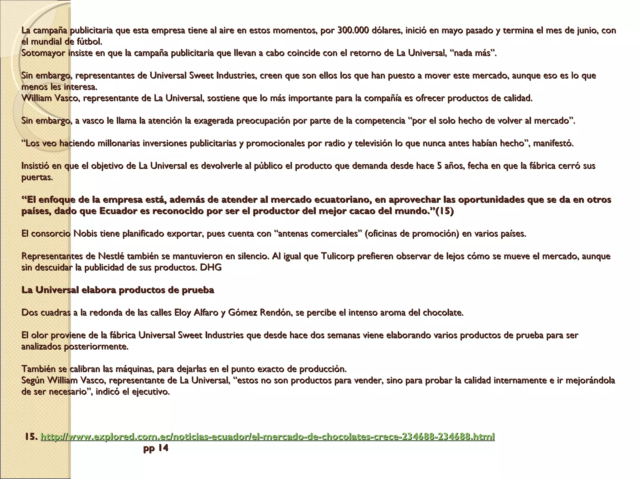 La campaña publicitaria que esta empresa tiene al aire en estos momentos, por 300.000 dólares, inició en mayo pasado y termina el mes de junio, con el mundial de fútbol.  Sotomayor insiste en que la campaña publicitaria que llevan a cabo coincide con el retorno de La Universal, “nada más”. Sin embargo, representantes de Universal Sweet Industries, creen que son ellos los que han puesto a mover este mercado, aunque eso es lo que menos les interesa. William Vasco, representante de La Universal, sostiene que lo más importante para la compañía es ofrecer productos de calidad. Sin embargo, a vasco le llama la atención la exagerada preocupación por parte de la competencia “por el solo hecho de volver al mercado”. “Los veo haciendo millonarias inversiones publicitarias y promocionales por radio y televisión lo que nunca antes habían hecho”, manifestó. Insistió en que el objetivo de La Universal es devolverle al público el producto que demanda desde hace 5 años, fecha en que la fábrica cerró sus puertas. “El enfoque de la empresa está, además de atender al mercado ecuatoriano, en aprovechar las oportunidades que se da en otros países, dado que Ecuador es reconocido por ser el productor del mejor cacao del mundo.”(15) El consorcio Nobis tiene planificado exportar, pues cuenta con “antenas comerciales” (oficinas de promoción) en varios países. Representantes de Nestlé también se mantuvieron en silencio. Al igual que Tulicorp prefieren observar de lejos cómo se mueve el mercado, aunque sin descuidar la publicidad de sus productos. DHG La Universal elabora productos de prueba Dos cuadras a la redonda de las calles Eloy Alfaro y Gómez Rendón, se percibe el intenso aroma del chocolate. El olor proviene de la fábrica Universal Sweet Industries que desde hace dos semanas viene elaborando varios productos de prueba para ser analizados posteriormente.  También se calibran las máquinas, para dejarlas en el punto exacto de producción. Según William Vasco, representante de La Universal, “estos no son productos para vender, sino para probar la calidad internamente e ir mejorándola de ser necesario”, indicó el ejecutivo.         15.  http:// www.explored.com.ec /noticias-ecuador/el-mercado-de-chocolates-crece-234688-234688. html   pp 14 