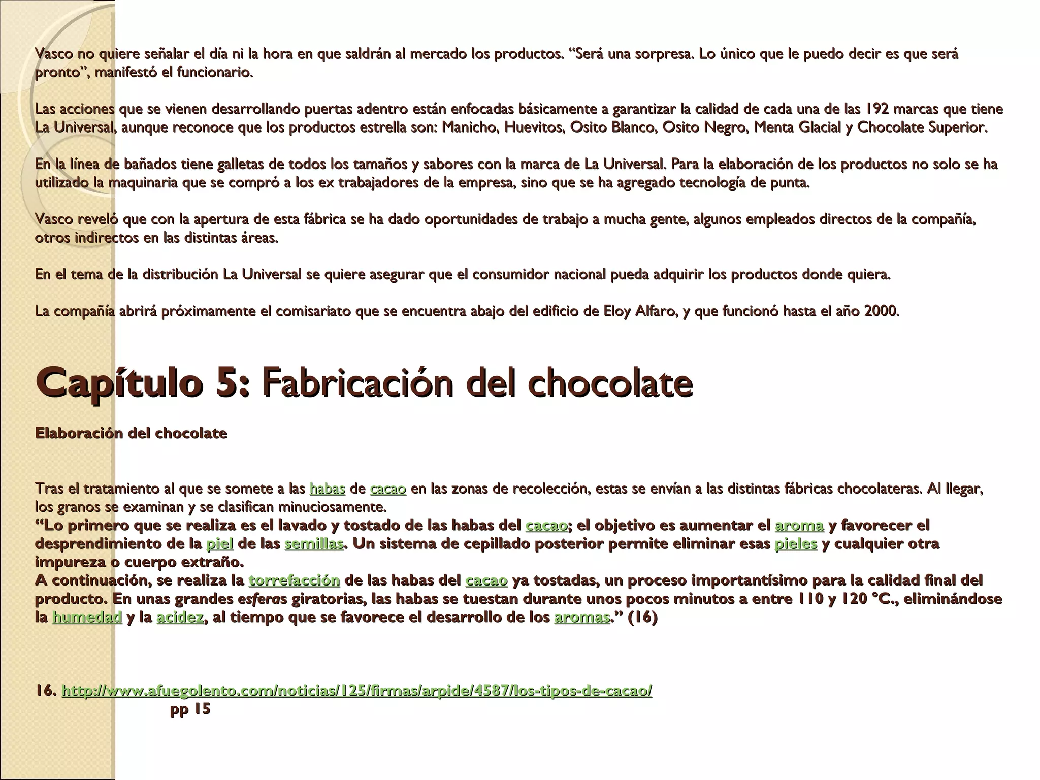 Vasco no quiere señalar el día ni la hora en que saldrán al mercado los productos. “Será una sorpresa. Lo único que le puedo decir es que será pronto”, manifestó el funcionario. Las acciones que se vienen desarrollando puertas adentro están enfocadas básicamente a garantizar la calidad de cada una de las 192 marcas que tiene La Universal, aunque reconoce que los productos estrella son: Manicho, Huevitos, Osito Blanco, Osito Negro, Menta Glacial y Chocolate Superior. En la línea de bañados tiene galletas de todos los tamaños y sabores con la marca de La Universal. Para la elaboración de los productos no solo se ha utilizado la maquinaria que se compró a los ex trabajadores de la empresa, sino que se ha agregado tecnología de punta. Vasco reveló que con la apertura de esta fábrica se ha dado oportunidades de trabajo a mucha gente, algunos empleados directos de la compañía, otros indirectos en las distintas áreas. En el tema de la distribución La Universal se quiere asegurar que el consumidor nacional pueda adquirir los productos donde quiera. La compañía abrirá próximamente el comisariato que se encuentra abajo del edificio de Eloy Alfaro, y que funcionó hasta el año 2000.     Capítulo 5:  Fabricación del chocolate Elaboración del chocolate     Tras el tratamiento al que se somete a las  habas  de  cacao  en las zonas de recolección, estas se envían a las distintas fábricas chocolateras. Al llegar, los granos se examinan y se clasifican minuciosamente. “Lo primero que se realiza es el lavado y tostado de las habas del  cacao ; el objetivo es aumentar el  aroma  y favorecer el desprendimiento de la  piel  de las  semillas . Un sistema de cepillado posterior permite eliminar esas  pieles  y cualquier otra impureza o cuerpo extraño. A continuación, se realiza la  torrefacción  de las habas del  cacao  ya tostadas, un proceso importantísimo para la calidad final del producto. En unas grandes  esfera s giratorias, las habas se tuestan durante unos pocos minutos a entre 110 y 120 °C., eliminándose la  humedad  y la  acidez , al tiempo que se favorece el desarrollo de los  aromas .” (16)   16.  http:// www.afuegolento.com /noticias/125/firmas/ arpide /4587/los-tipos-de-cacao/   pp 15 