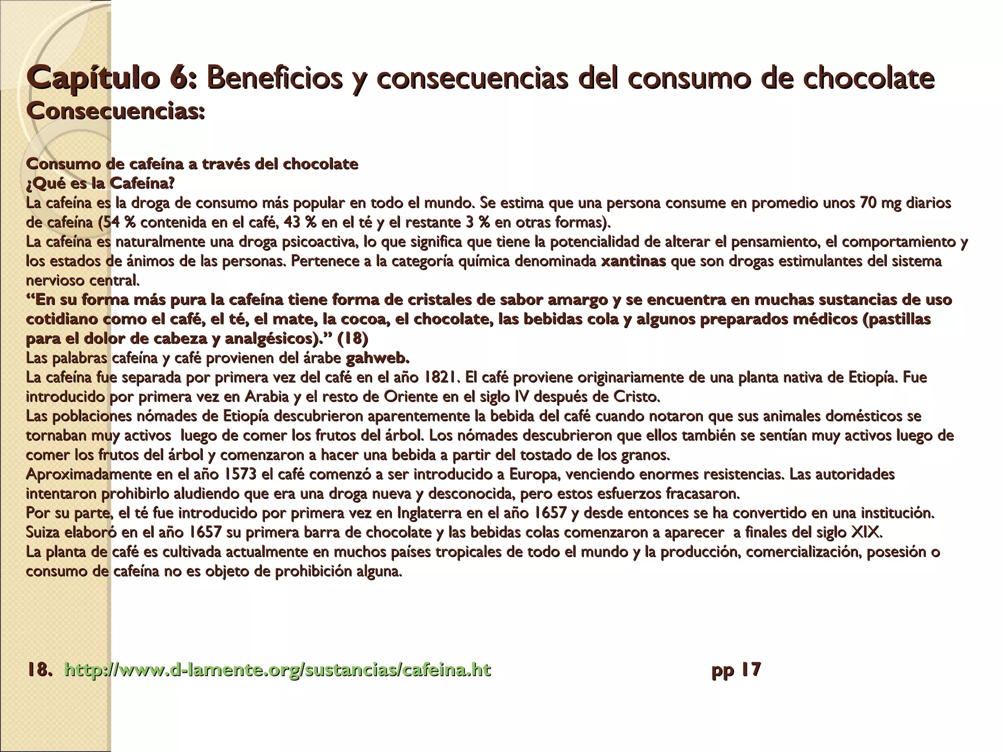 Capítulo 6:  Beneficios y consecuencias del consumo de chocolate  Consecuencias: Consumo de cafeína a través del chocolate  ¿Qué es la Cafeína?   La cafeína es la droga de consumo más popular en todo el mundo. Se estima que una persona consume en promedio unos 70 mg diarios de cafeína (54 % contenida en el café, 43 % en el té y el restante 3 % en otras formas).  La cafeína es naturalmente una droga psicoactiva, lo que significa que tiene la potencialidad de alterar el pensamiento, el comportamiento y los estados de ánimos de las personas. Pertenece a la categoría química denominada  xantinas  que son drogas estimulantes del sistema nervioso central.  “En su forma más pura la cafeína tiene forma de cristales de sabor amargo y se encuentra en muchas sustancias de uso cotidiano como el café, el té, el mate, la cocoa, el chocolate, las bebidas cola y algunos preparados médicos (pastillas para el dolor de cabeza y analgésicos).” (18)  Las palabras cafeína y café provienen del árabe  gahweb. La cafeína fue separada por primera vez del café en el año 1821. El café proviene originariamente de una planta nativa de Etiopía. Fue  introducido por primera vez en Arabia y el resto de Oriente en el siglo IV después de Cristo. Las poblaciones nómades de Etiopía descubrieron aparentemente la bebida del café cuando notaron que sus animales domésticos se tornaban muy activos  luego de comer los frutos del árbol. Los nómades descubrieron que ellos también se sentían muy activos luego de comer los frutos del árbol y comenzaron a hacer una bebida a partir del tostado de los granos.  Aproximadamente en el año 1573 el café comenzó a ser introducido a Europa, venciendo enormes resistencias. Las autoridades intentaron prohibirlo aludiendo que era una droga nueva y desconocida, pero estos esfuerzos fracasaron.   Por su parte, el té fue introducido por primera vez en Inglaterra en el año 1657 y desde entonces se ha convertido en una institución.  Suiza elaboró en el año 1657 su primera barra de chocolate y las bebidas colas comenzaron a aparecer  a finales del siglo XIX. La planta de café es cultivada actualmente en muchos países tropicales de todo el mundo y la producción, comercialización, posesión o consumo de cafeína no es objeto de prohibición alguna. 18.  http:// www.d - lamente.org /sustancias/ cafeina.ht   pp 17 