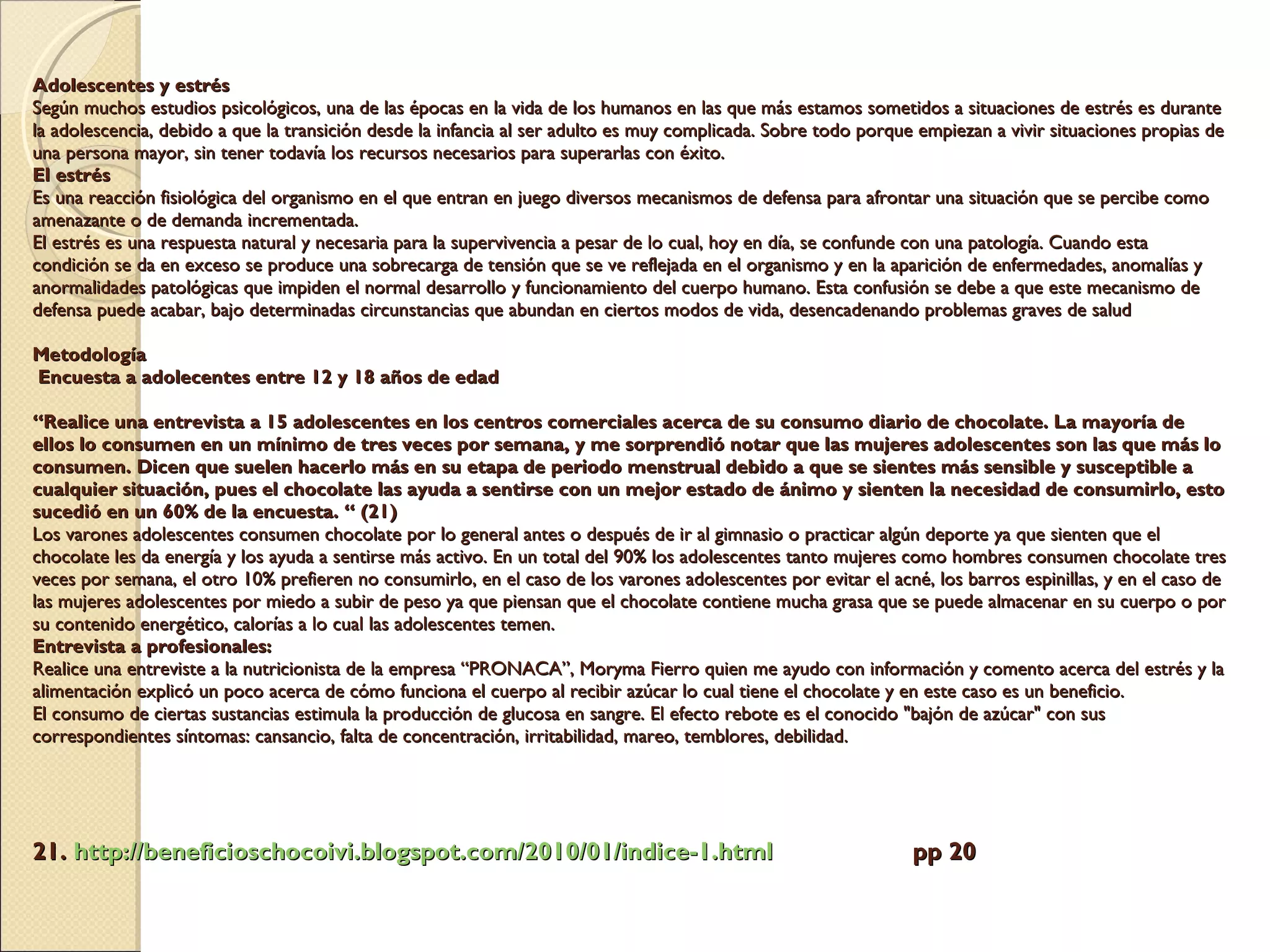 Adolescentes y estrés  Según muchos estudios psicológicos, una de las épocas en la vida de los humanos en las que más estamos sometidos a situaciones de estrés es durante la adolescencia, debido a que la transición desde la infancia al ser adulto es muy complicada. Sobre todo porque empiezan a vivir situaciones propias de una persona mayor, sin tener todavía los recursos necesarios para superarlas con éxito. El estrés   Es una reacción fisiológica del organismo en el que entran en juego diversos mecanismos de defensa para afrontar una situación que se percibe como amenazante o de demanda incrementada. El estrés es una respuesta natural y necesaria para la supervivencia a pesar de lo cual, hoy en día, se confunde con una patología. Cuando esta condición se da en exceso se produce una sobrecarga de tensión que se ve reflejada en el organismo y en la aparición de enfermedades, anomalías y anormalidades patológicas que impiden el normal desarrollo y funcionamiento del cuerpo humano. Esta confusión se debe a que este mecanismo de defensa puede acabar, bajo determinadas circunstancias que abundan en ciertos modos de vida, desencadenando problemas graves de salud Metodología   Encuesta a adolecentes entre 12 y 18 años de edad   “Realice una entrevista a 15 adolescentes en los centros comerciales acerca de su consumo diario de chocolate. La mayoría de ellos lo consumen en un mínimo de tres veces por semana, y me sorprendió notar que las mujeres adolescentes son las que más lo consumen. Dicen que suelen hacerlo más en su etapa de periodo menstrual debido a que se sientes más sensible y susceptible a cualquier situación, pues el chocolate las ayuda a sentirse con un mejor estado de ánimo y sienten la necesidad de consumirlo, esto sucedió en un 60% de la encuesta. “ (21) Los varones adolescentes consumen chocolate por lo general antes o después de ir al gimnasio o practicar algún deporte ya que sienten que el chocolate les da energía y los ayuda a sentirse más activo. En un total del 90% los adolescentes tanto mujeres como hombres consumen chocolate tres veces por semana, el otro 10% prefieren no consumirlo, en el caso de los varones adolescentes por evitar el acné, los barros espinillas, y en el caso de las mujeres adolescentes por miedo a subir de peso ya que piensan que el chocolate contiene mucha grasa que se puede almacenar en su cuerpo o por su contenido energético, calorías a lo cual las adolescentes temen. Entrevista a profesionales:  Realice una entreviste a la nutricionista de la empresa “PRONACA”, Moryma Fierro quien me ayudo con información y comento acerca del estrés y la alimentación explicó un poco acerca de cómo funciona el cuerpo al recibir azúcar lo cual tiene el chocolate y en este caso es un beneficio. El consumo de ciertas sustancias estimula la producción de glucosa en sangre. El efecto rebote es el conocido "bajón de azúcar" con sus correspondientes síntomas: cansancio, falta de concentración, irritabilidad, mareo, temblores, debilidad.  21.  http:// beneficioschocoivi.blogspot.com /2010/01/ indice -1. html   pp 20 