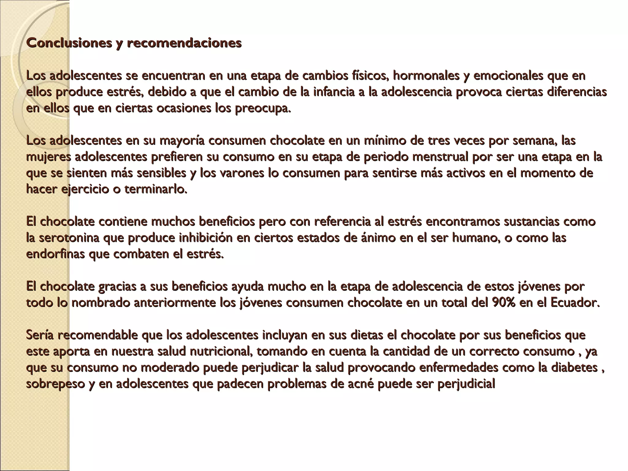 Conclusiones y recomendaciones  Los adolescentes se encuentran en una etapa de cambios físicos, hormonales y emocionales que en ellos produce estrés, debido a que el cambio de la infancia a la adolescencia provoca ciertas diferencias en ellos que en ciertas ocasiones los preocupa. Los adolescentes en su mayoría consumen chocolate en un mínimo de tres veces por semana, las mujeres adolescentes prefieren su consumo en su etapa de periodo menstrual por ser una etapa en la que se sienten más sensibles y los varones lo consumen para sentirse más activos en el momento de hacer ejercicio o terminarlo.  El chocolate contiene muchos beneficios pero con referencia al estrés encontramos sustancias como la serotonina que produce inhibición en ciertos estados de ánimo en el ser humano, o como las endorfinas que combaten el estrés.  El chocolate gracias a sus beneficios ayuda mucho en la etapa de adolescencia de estos jóvenes por todo lo nombrado anteriormente los jóvenes consumen chocolate en un total del 90% en el Ecuador. Sería recomendable que los adolescentes incluyan en sus dietas el chocolate por sus beneficios que este aporta en nuestra salud nutricional, tomando en cuenta la cantidad de un correcto consumo , ya que su consumo no moderado puede perjudicar la salud provocando enfermedades como la diabetes , sobrepeso y en adolescentes que padecen problemas de acné puede ser perjudicial 
