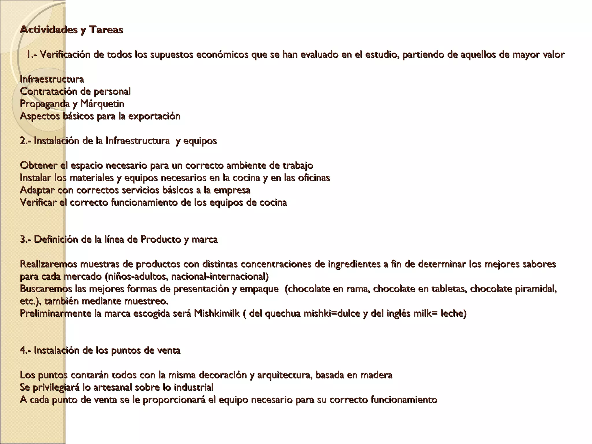 Actividades y Tareas      1.- Verificación de todos los supuestos económicos que se han evaluado en el estudio, partiendo de aquellos de mayor valor   Infraestructura Contratación de personal Propaganda y Márquetin Aspectos básicos para la exportación   2.- Instalación de la Infraestructura  y equipos    Obtener el espacio necesario para un correcto ambiente de trabajo Instalar los materiales y equipos necesarios en la cocina y en las oficinas Adaptar con correctos servicios básicos a la empresa Verificar el correcto funcionamiento de los equipos de cocina     3.- Definición de la línea de Producto y marca    Realizaremos muestras de productos con distintas concentraciones de ingredientes a fin de determinar los mejores sabores para cada mercado (niños-adultos, nacional-internacional) Buscaremos las mejores formas de presentación y empaque  (chocolate en rama, chocolate en tabletas, chocolate piramidal, etc.), también mediante muestreo. Preliminarmente la marca escogida será Mishkimilk ( del quechua mishki=dulce y del inglés milk= leche)       4.- Instalación de los puntos de venta    Los puntos contarán todos con la misma decoración y arquitectura, basada en madera Se privilegiará lo artesanal sobre lo industrial A cada punto de venta se le proporcionará el equipo necesario para su correcto funcionamiento         