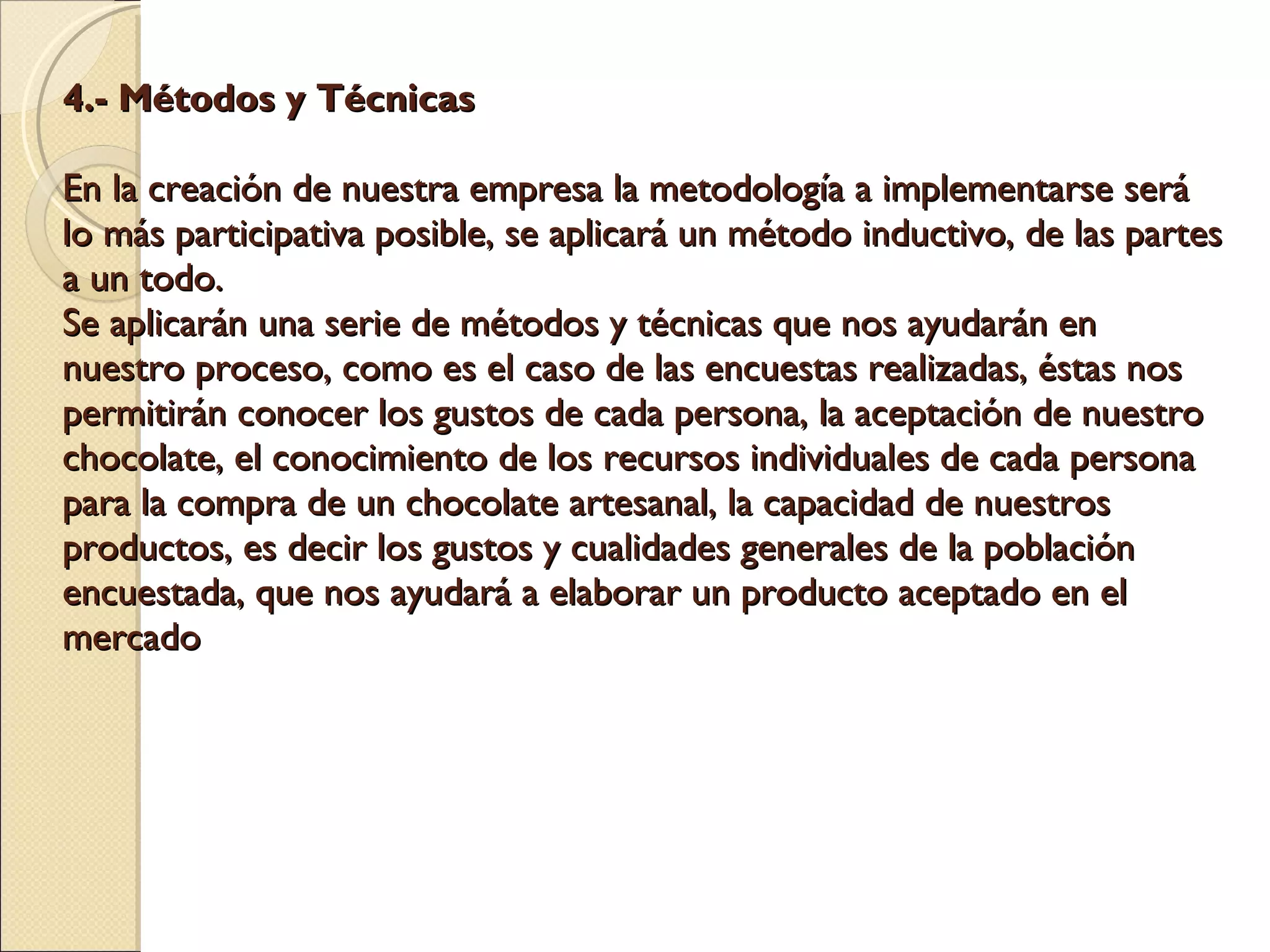 4.- Métodos y Técnicas    En la creación de nuestra empresa la metodología a implementarse será lo más participativa posible, se aplicará un método inductivo, de las partes a un todo. Se aplicarán una serie de métodos y técnicas que nos ayudarán en nuestro proceso, como es el caso de las encuestas realizadas, éstas nos permitirán conocer los gustos de cada persona, la aceptación de nuestro chocolate, el conocimiento de los recursos individuales de cada persona para la compra de un chocolate artesanal, la capacidad de nuestros productos, es decir los gustos y cualidades generales de la población encuestada, que nos ayudará a elaborar un producto aceptado en el mercado    