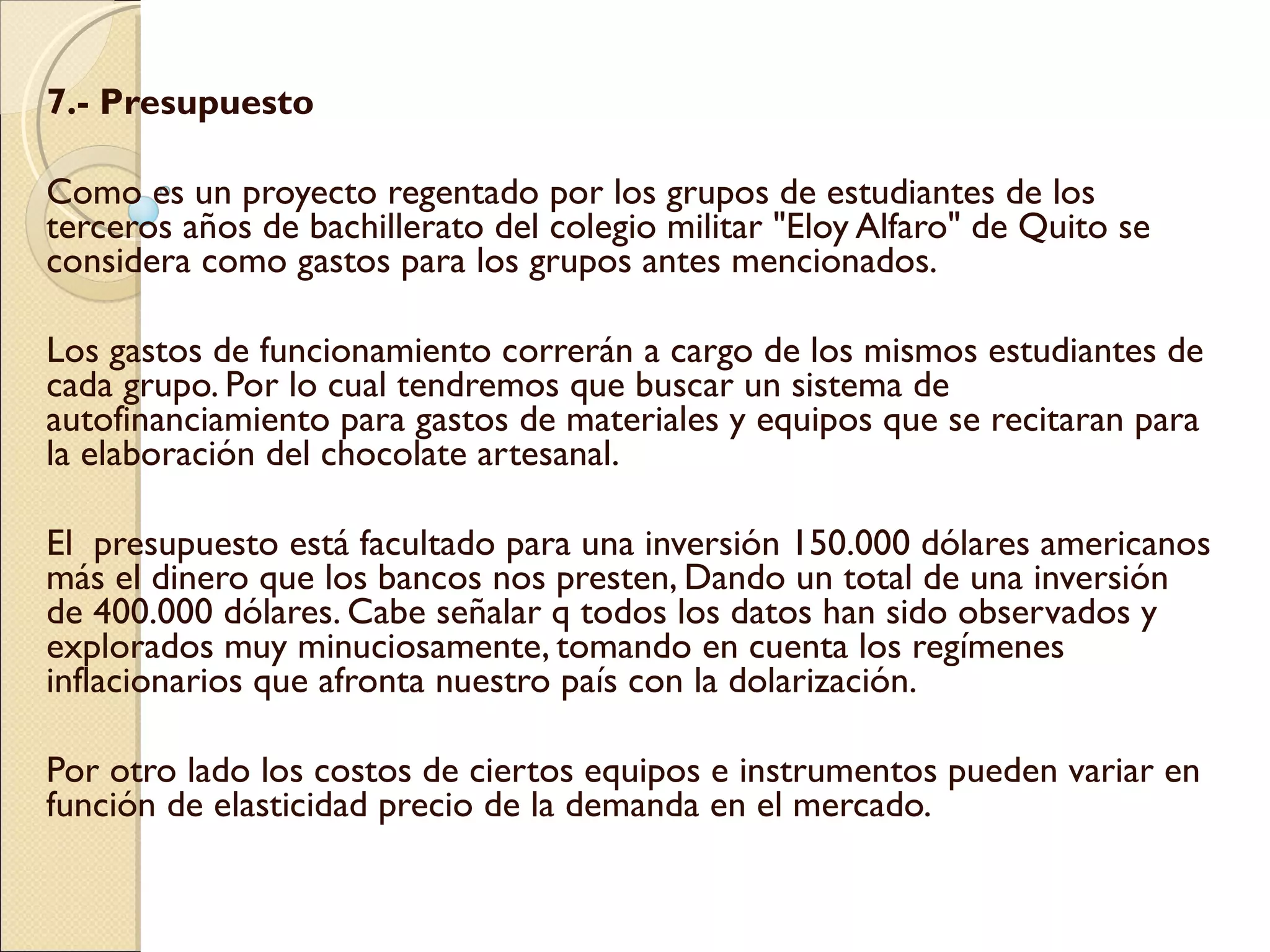 7.- Presupuesto  Como es un proyecto regentado por los grupos de estudiantes de los  terceros años de bachillerato del colegio militar "Eloy Alfaro" de Quito se  considera como gastos para los grupos antes mencionados.    Los gastos de funcionamiento correrán a cargo de los mismos estudiantes de cada grupo. Por lo cual tendremos que buscar un sistema de autofinanciamiento para gastos de materiales y equipos que se recitaran para la elaboración del chocolate artesanal.   El  presupuesto está facultado para una inversión 150.000 dólares americanos más el dinero que los bancos nos presten, Dando un total de una inversión de 400.000 dólares. Cabe señalar q todos los datos han sido observados y explorados muy minuciosamente, tomando en cuenta los regímenes inflacionarios que afronta nuestro país con la dolarización.   Por otro lado los costos de ciertos equipos e instrumentos pueden variar en función de elasticidad precio de la demanda en el mercado.  