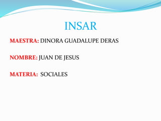 INSAR
MAESTRA: DINORA GUADALUPE DERAS
NOMBRE: JUAN DE JESUS
MATERIA: SOCIALES
 