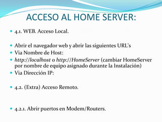 ACCESO AL HOME SERVER:
 4.1. WEB. Acceso Local.

 Abrir el navegador web y abrir las siguientes URL's
 Via Nombre de Host:
 http://localhost o http://HomeServer (cambiar HomeServer
  por nombre de equipo asignado durante la Instalación)
 Via Dirección IP:

 4.2. (Extra) Acceso Remoto.



 4.2.1. Abrir puertos en Modem/Routers.
 