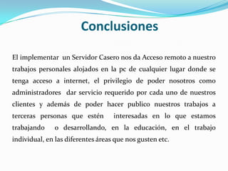 Conclusiones

El implementar un Servidor Casero nos da Acceso remoto a nuestro
trabajos personales alojados en la pc de cualquier lugar donde se
tenga acceso a internet, el privilegio de poder nosotros como
administradores dar servicio requerido por cada uno de nuestros
clientes y además de poder hacer publico nuestros trabajos a
terceras personas que estén        interesadas en lo que estamos
trabajando    o desarrollando, en la educación, en el trabajo
individual, en las diferentes áreas que nos gusten etc.
 