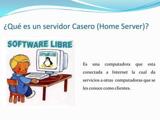 ¿Qué es un servidor Casero (Home Server)?



                      Es   una   computadora      que   esta
                      conectada a Internet la cual da
                      servicios a otras computadoras que se
                      les conoce como clientes.
 