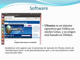 Software


                                          Ubuntu es un sistema
                                            operativo que Utiliza un
                                            núcleo Linux, y su origen
                                            está basado en Debían.



Estadísticas web sugieren que el porcentaje de mercado de Ubuntu dentro de
"distribuciones Linux" es de aproximadamente 49%, y con una tendencia a subir
como Servidor Web.
 