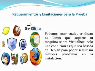 Requerimientos y Limitaciones para la Prueba



                  Podemos usar cualquier distro
                  de Linux que soporte tu
                  maquina sobre Virtualbox, solo
                  una condición es que sea basada
                  en Debían para poder seguir sin
                  mayores problemas en la
                  instalación.
 