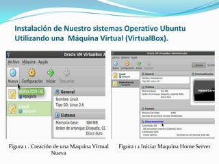 Instalación de Nuestro sistemas Operativo Ubuntu
  Utilizando una Máquina Virtual (VirtualBox).




Figura 1 . Creación de una Maquina Virtual   Figura 1.1 Iniciar Maquina Home Server
                   Nueva
 