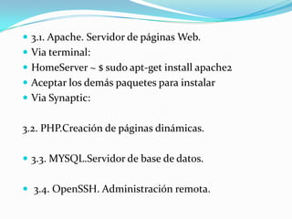  3.1. Apache. Servidor de páginas Web.
 Via terminal:
 HomeServer ~ $ sudo apt-get install apache2
 Aceptar los demás paquetes para instalar
 Via Synaptic:


3.2. PHP.Creación de páginas dinámicas.

 3.3. MYSQL.Servidor de base de datos.


 3.4. OpenSSH. Administración remota.
 