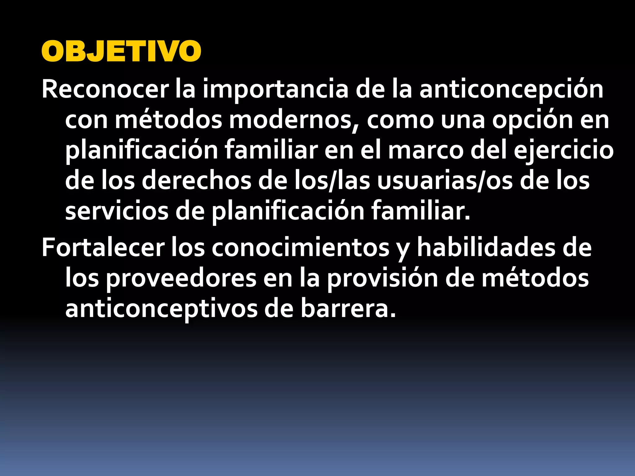 OBJETIVO
Reconocer la importancia de la anticoncepción
  con métodos modernos, como una opción en
  planificación familiar en el marco del ejercicio
  de los derechos de los/las usuarias/os de los
  servicios de planificación familiar.
Fortalecer los conocimientos y habilidades de
  los proveedores en la provisión de métodos
  anticonceptivos de barrera.
 