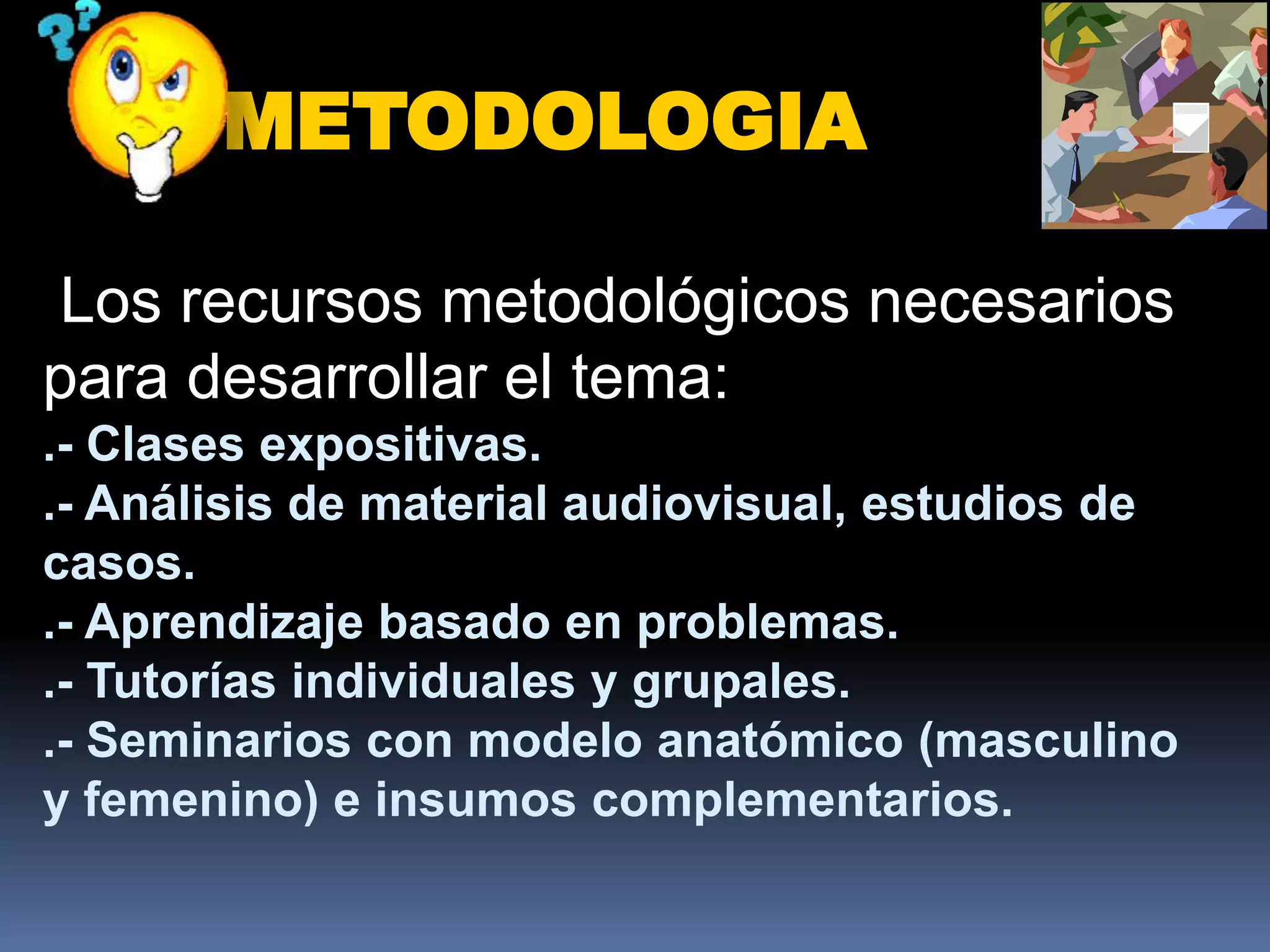 METODOLOGIA

Los recursos metodológicos necesarios
para desarrollar el tema:
.- Clases expositivas.
.- Análisis de material audiovisual, estudios de
casos.
.- Aprendizaje basado en problemas.
.- Tutorías individuales y grupales.
.- Seminarios con modelo anatómico (masculino
y femenino) e insumos complementarios.
 