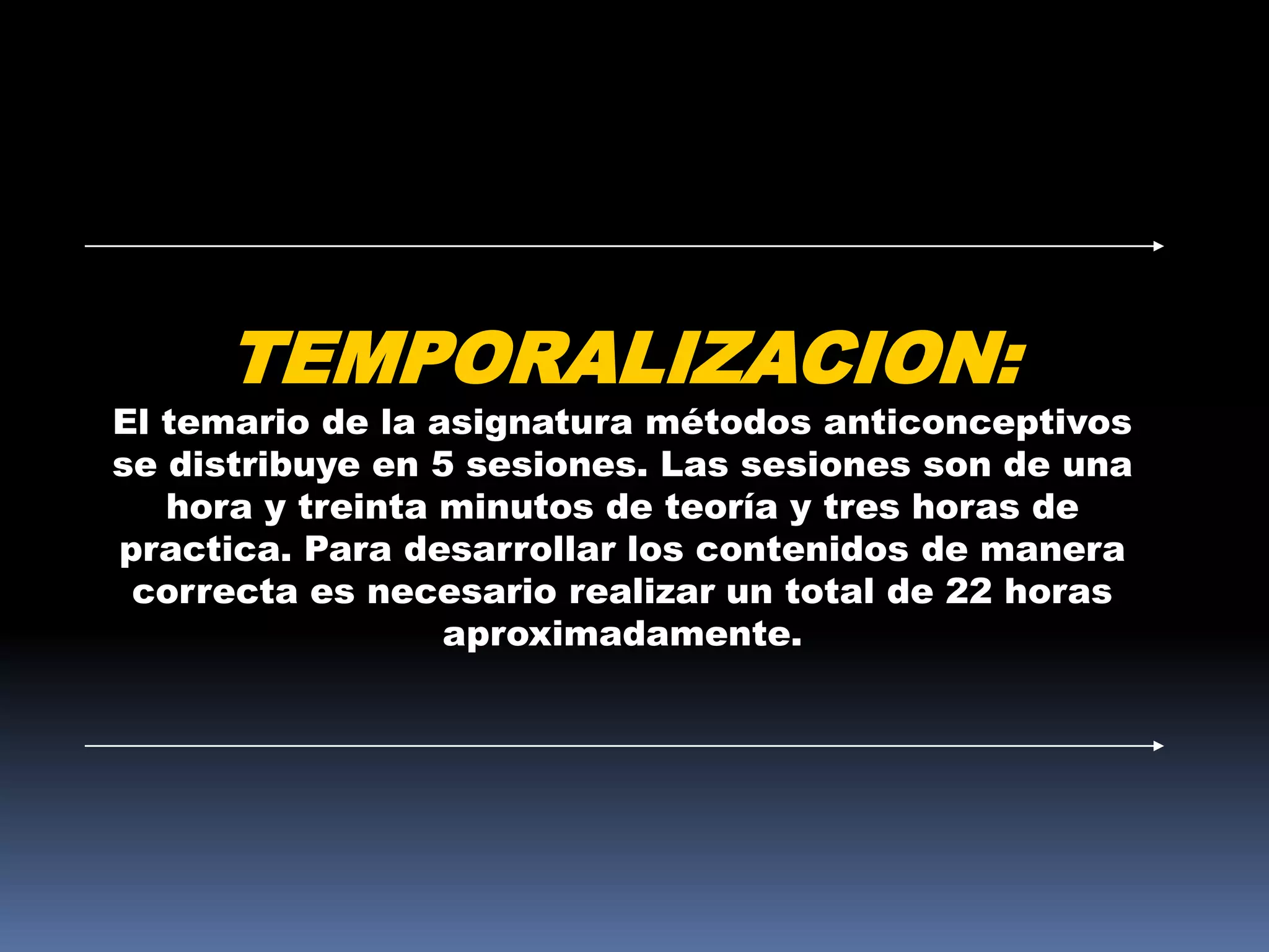 TEMPORALIZACION:
El temario de la asignatura métodos anticonceptivos
se distribuye en 5 sesiones. Las sesiones son de una
   hora y treinta minutos de teoría y tres horas de
practica. Para desarrollar los contenidos de manera
 correcta es necesario realizar un total de 22 horas
                  aproximadamente.
 