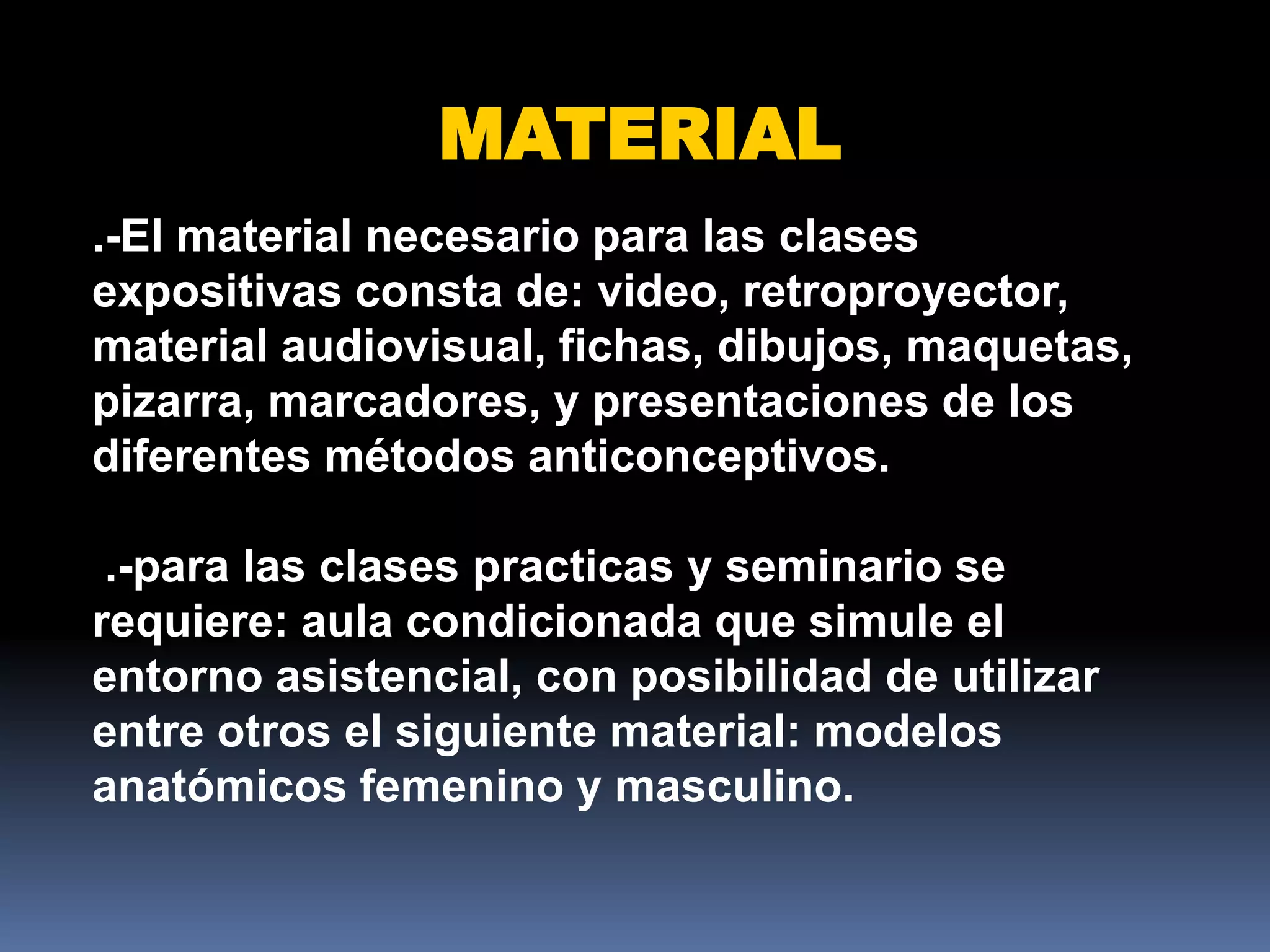MATERIAL
.-El material necesario para las clases
expositivas consta de: video, retroproyector,
material audiovisual, fichas, dibujos, maquetas,
pizarra, marcadores, y presentaciones de los
diferentes métodos anticonceptivos.

 .-para las clases practicas y seminario se
requiere: aula condicionada que simule el
entorno asistencial, con posibilidad de utilizar
entre otros el siguiente material: modelos
anatómicos femenino y masculino.
 