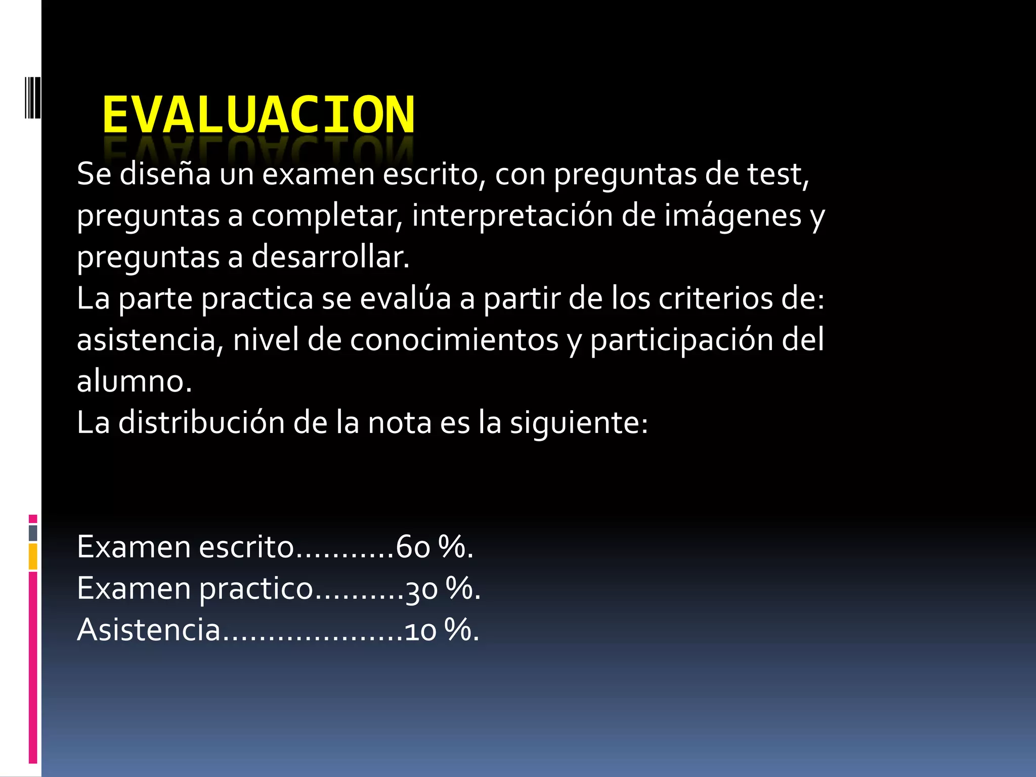 EVALUACION
Se diseña un examen escrito, con preguntas de test,
preguntas a completar, interpretación de imágenes y
preguntas a desarrollar.
La parte practica se evalúa a partir de los criterios de:
asistencia, nivel de conocimientos y participación del
alumno.
La distribución de la nota es la siguiente:


Examen escrito………..60 %.
Examen practico……….30 %.
Asistencia………………..10 %.
 