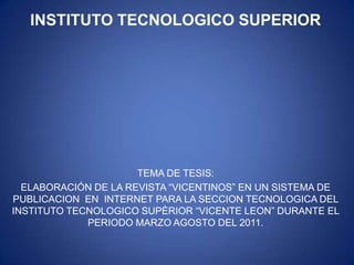 INSTITUTO TECNOLOGICO SUPERIOR




                      TEMA DE TESIS:
  ELABORACIÓN DE LA REVISTA “VICENTINOS” EN UN SISTEMA DE
PUBLICACION EN INTERNET PARA LA SECCION TECNOLOGICA DEL
INSTITUTO TECNOLOGICO SUPÈRIOR “VICENTE LEON” DURANTE EL
             PERIODO MARZO AGOSTO DEL 2011.
 