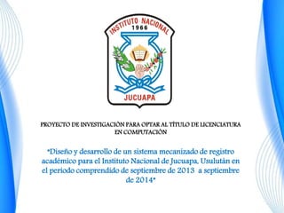 PROYECTO DE INVESTIGACIÓN PARA OPTAR AL TÍTULO DE LICENCIATURA 
EN COMPUTACIÓN 
“Diseño y desarrollo de un sistema mecanizado de registro 
académico para el Instituto Nacional de Jucuapa, Usulután en 
el periodo comprendido de septiembre de 2013 a septiembre 
de 2014” 
 