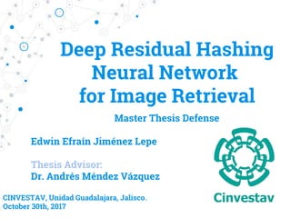 Deep Residual Hashing
Neural Network ​
for Image Retrieval
Edwin Efraín Jiménez Lepe
Thesis Advisor:
Dr. Andrés Méndez Vázquez
CINVESTAV, Unidad Guadalajara, Jalisco.
October 30th, 2017
Master Thesis Defense
 