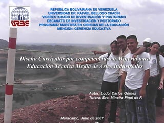 Diseño Curricular por competencias en Minería para Educación Técnica Media de Artes Industriales
REPÚBLICA BOLIVARIANA DE VENEZUELA
UNIVERSIDAD DR. RAFAEL BELLOSO CHACÍN
VICERECTORADO DE INVESTIGACIÓN Y POSTGRADO
DECANATO DE INVESTIGACIÓN Y POSTGRADO
PROGRAMA: MAESTRÍA EN CIENCIAS DE LA EDUCACIÓN
MENCIÓN: GERENCIA EDUCATIVA
Autor: Lcdo. Carlos Gómez
Tutora: Dra. Mineira Finol de F.
Diseño Curricular por competencias en Minería para
Educación Técnica Media de Artes Industriales
Maracaibo, Julio de 2007
 