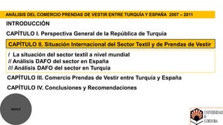 ANÁLISIS DEL COMERCIO PRENDAS DE VESTIR ENTRE TURQUÍA Y ESPAÑA 2007 – 2011

INTRODUCCIÓN
CAPÍTULO I. Perspectiva General de la República de Turquía
 CAPÍTULO II. Situación Internacional del Sector Textil y de Prendas de Vestir
 / La situación del sector textil a nivel mundial
 // Análisis DAFO del sector en España
 /// Análisis DAFO del sector en Turquía
CAPÍTULO III. Comercio Prendas de Vestir entre Turquía y España
CAPÍTULO IV. Conclusiones y Recomendaciones


  ÍNDICE
 