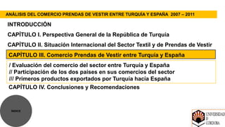 ANÁLISIS DEL COMERCIO PRENDAS DE VESTIR ENTRE TURQUÍA Y ESPAÑA 2007 – 2011

INTRODUCCIÓN
CAPÍTULO I. Perspectiva General de la República de Turquía
CAPÍTULO II. Situación Internacional del Sector Textil y de Prendas de Vestir
 CAPÍTULO III. Comercio Prendas de Vestir entre Turquía y España
 / Evaluación del comercio del sector entre Turquía y España
 // Participación de los dos países en sus comercios del sector
 /// Primeros productos exportados por Turquía hacía España
 CAPÍTULO IV. Conclusiones y Recomendaciones



  ÍNDICE
 