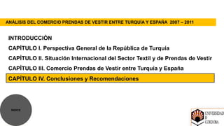 ANÁLISIS DEL COMERCIO PRENDAS DE VESTIR ENTRE TURQUÍA Y ESPAÑA 2007 – 2011


 INTRODUCCIÓN
 CAPÍTULO I. Perspectiva General de la República de Turquía
 CAPÍTULO II. Situación Internacional del Sector Textil y de Prendas de Vestir
 CAPÍTULO III. Comercio Prendas de Vestir entre Turquía y España
 CAPÍTULO IV. Conclusiones y Recomendaciones




  ÍNDICE
 