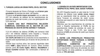 CONCLUSIONES
1. TURQUİA JUEGA UN GRAN PAPEL EN EL SECTOR                 3. ESPAÑA ES UN PAÍS IMPORTADOR CON
                                                            RESPECTO AL PAPEL QUE JUEGA TURQUÍA
 •Turquía después de China y Portugal, es el tercer país    •En 2011 España importó un valor total de 1,3 mil
 proveedor de prendas de vestir de España                   millones de dólares (casi veinte veces mayor
 •Turquía es el quinto mayor proveedor con un valor de      que su exportación total de prendas de vestir
 257 mil millones de dólares de las exportaciones de        hacía Turquía) en prendas de vestir turcas,
 prendas de vestir del mundo y con una participación del    mientras que exportó un valor total de 59 millones
 5,5% del total.                                            de dólares.
2. EXISTE UNA MUY PRODUCTIVA RELACIÓN                       •Mientras que las exportaciones de prendas de
COMERCIAL CENTRADA EN EL SECTOR DE LAS                      vestir a España representan el 11,2% de las
PRENDAS DE VESTIR ENTRE ESPAÑA Y TURQUÍA                    exportaciones totales de prendas de vestir de
                                                            Turquía. Frente a ese 11,2% que exporta,
 •1,8 mil millones de dólares (17,9%) del comercio total    tenemos el 9,6% de prendas de vestir que importa
 (10,1 mil millones dólares) entre España y Turquía,        de España.
 provienen del comercio de prendas de vestir.
 •Un 35,9% del total de los productos turcos exportados a   4. ENTRE LOS PRINCIPALES PRODUCTOS
 España está representado por el sector de las prendas de   EXPORTADOS DESDE TURQUÍA A ESPAÑA
 vestir.                                                    CABE                DESTACAR                 LAS
 •Desde hace muchos años, las marcas españolas tales        CAMISETAS,       CAMISETAS         DE     PUNTO
 como H&M y Zara fabrican en Turquía. Otras muchas          (CAPÍTULO 6109) y representan una quinta parte
 marcas como El Corte Inglés, Blanco, Neck&Neck y           de la exportación total turca de prendas de vestir
 Grupo Cortefiel también han comenzado a fabricar en        hacia España, en otras palabras, su participación
 Turquía.                                                   es de un 19% del total.
 