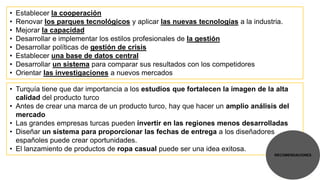 •   Establecer la cooperación
•   Renovar los parques tecnológicos y aplicar las nuevas tecnologías a la industria.
•   Mejorar la capacidad
•   Desarrollar e implementar los estilos profesionales de la gestión
•   Desarrollar políticas de gestión de crisis
•   Establecer una base de datos central
•   Desarrollar un sistema para comparar sus resultados con los competidores
•   Orientar las investigaciones a nuevos mercados

• Turquía tiene que dar importancia a los estudios que fortalecen la imagen de la alta
  calidad del producto turco
• Antes de crear una marca de un producto turco, hay que hacer un amplio análisis del
  mercado
• Las grandes empresas turcas pueden invertir en las regiones menos desarrolladas
• Diseñar un sistema para proporcionar las fechas de entrega a los diseñadores
  españoles puede crear oportunidades.
• El lanzamiento de productos de ropa casual puede ser una idea exitosa.
                                                                                  RECOMENDACIONES
 