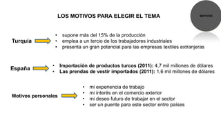 LOS MOTIVOS PARA ELEGIR EL TEMA                                MOTIVOS




                    •    supone más del 15% de la producción
Turquía             •    emplea a un tercio de los trabajadores industriales
                    •    presenta un gran potencial para las empresas textiles extranjeras


                •       Importación de productos turcos (2011): 4,7 mil millones de dólares
España
                •       Las prendas de vestir importados (2011): 1,6 mil millones de dólares


                                  •   mi experiencia de trabajo
                                  •   mi interés en el comercio exterior
Motivos personales
                                  •   mi deseo futuro de trabajar en el sector
                                  •   ser un puente para este sector entre países
 