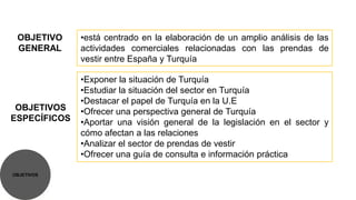 OBJETIVO     •está centrado en la elaboración de un amplio análisis de las
 GENERAL      actividades comerciales relacionadas con las prendas de
              vestir entre España y Turquía

              •Exponer la situación de Turquía
              •Estudiar la situación del sector en Turquía
              •Destacar el papel de Turquía en la U.E
 OBJETIVOS    •Ofrecer una perspectiva general de Turquía
ESPECÍFICOS   •Aportar una visión general de la legislación en el sector y
              cómo afectan a las relaciones
              •Analizar el sector de prendas de vestir
              •Ofrecer una guía de consulta e información práctica

OBJETIVOS
 